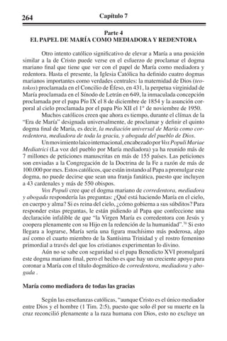 264 Capítulo 7 
Parte 4 
EL PAPEL DE MARÍA COMO MEDIADORA Y REDENTORA 
Otro intento católico significativo de elevar a María a una posición 
similar a la de Cristo puede verse en el esfuerzo de proclamar el dogma 
mariano final que tiene que ver con el papel de María como mediadora y 
redentora. Hasta el presente, la Iglesia Católica ha definido cuatro dogmas 
marianos importantes como verdades centrales: la maternidad de Dios (teo-tokos) 
proclamada en el Concilio de Éfeso, en 431, la perpetua virginidad de 
María proclamada en el Sínodo de Letrán en 649, la inmaculada concepción 
proclamada por el papa Pío IX el 8 de diciembre de 1854 y la asunción cor-poral 
al cielo proclamada por el papa Pío XII el 1° de noviembre de 1950. 
Muchos católicos creen que ahora es tiempo, durante el clímax de la 
“Era de María” designada universalmente, de proclamar y definir el quinto 
dogma final de María, es decir, la mediación universal de María como cor-redentora, 
mediadora de toda la gracia, y abogada del pueblo de Dios. 
Un movimiento laico internacional, encabezado por Vox Populi Mariae 
Mediatrici (La voz del pueblo por María mediadora) ya ha reunido más de 
7 millones de peticiones manuscritas en más de 155 países. Las peticiones 
son enviadas a la Congregación de la Doctrina de la Fe a razón de más de 
100.000 por mes. Estos católicos, que están instando al Papa a promulgar este 
dogma, no puede decirse que sean una franja fanática, puesto que incluyen 
a 43 cardenales y más de 550 obispos. 
Vox Populi cree que el dogma mariano de corredentora, mediadora 
y abogada respondería las preguntas: ¿Qué está haciendo María en el cielo, 
en cuerpo y alma? Si es reina del cielo, ¿cómo gobierna a sus súbditos? Para 
responder estas preguntas, le están pidiendo al Papa que confeccione una 
declaración infalible de que “la Virgen María es corredentora con Jesús y 
coopera plenamente con su Hijo en la redención de la humanidad”.70 Si esto 
llegara a lograrse, María sería una figura muchísimo más poderosa, algo 
así como el cuarto miembro de la Santísima Trinidad y el rostro femenino 
primordial a través del que los cristianos experimentan lo divino. 
Aún no se sabe con seguridad si el papa Benedicto XVI promulgará 
este dogma mariano final, pero el hecho es que hay un creciente apoyo para 
coronar a María con el título dogmático de corredentora, mediadora y abo-gada 
. 
María como mediadora de todas las gracias 
Según las enseñanzas católicas, “aunque Cristo es el único mediador 
entre Dios y el hombre (1 Tim. 2:5), puesto que solo él por su muerte en la 
cruz reconcilió plenamente a la raza humana con Dios, esto no excluye un 
 