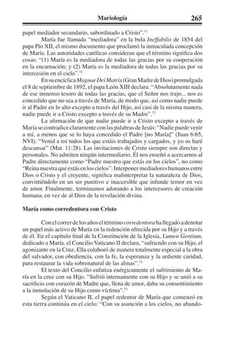 Mariología 265 
papel mediador secundario, subordinado a Cristo”.71 
María fue llamada “mediadora” en la bula Ineffabilis de 1854 del 
papa Pío XII, el mismo documento que proclamó la inmaculada concepción 
de María. Las autoridades católicas consideran que el término significa dos 
cosas: “(1) María es la mediadora de todas las gracias por su cooperación 
en la encarnación; y (2) María es la mediadora de todas las gracias por su 
intercesión en el cielo”.72 
En su encíclica Magnae Dei Matrix (Gran Madre de Dios) promulgada 
el 8 de septiembre de 1892, el papa León XIII declara: “Absolutamente nada 
de ese inmenso tesoro de todas las gracias, que el Señor nos trajo... nos es 
concedido que no sea a través de María, de modo que, así como nadie puede 
ir al Padre en lo alto excepto a través del Hijo, así casi de la misma manera, 
nadie puede ir a Cristo excepto a través de su Madre”.73 
La afirmación de que nadie puede ir a Cristo excepto a través de 
María se contradice claramente con las palabras de Jesús: “Nadie puede venir 
a mí, a menos que se lo haya concedido el Padre [no María]” (Juan 6:65, 
NVI). “Venid a mí todos los que estáis trabajados y cargados, y yo os haré 
descansar” (Mat. 11:28). Las invitaciones de Cristo siempre son directas y 
personales. No admiten ningún intermediario. Él nos enseñó a acercarnos al 
Padre directamente como “Padre nuestro que estás en los cielos”, no como 
“Reina nuestra que estás en los cielos”. Interponer mediadores humanos entre 
Dios o Cristo y el creyente, significa malinterpretar la naturaleza de Dios, 
convirtiéndolo en un ser punitivo e inaccesible que infunde temor en vez 
de amor. Finalmente, terminamos adorando a los intercesores de creación 
humana, en vez de al Dios de la revelación divina. 
María como corredentora con Cristo 
Con el correr de los años el término corredentora ha llegado a denotar 
un papel más activo de María en la redención ofrecida por su Hijo y a través 
de él. En el capítulo final de la Constitución de la Iglesia, Lumen Gentium, 
dedicado a María, el Concilio Vaticano II declara, “sufriendo con su Hijo, el 
agonizante en la Cruz, Ella colaboró de manera totalmente especial a la obra 
del salvador, con obediencia, con la fe, la esperanza y la ardiente caridad, 
para restaurar la vida sobrenatural de las almas”.74 
El texto del Concilio enfatiza enérgicamente el sufrimiento de Ma-ría 
en la cruz con su Hijo. “Sufrió intensamente con su Hijo y se unió a su 
sacrificio con corazón de Madre que, llena de amor, daba su consentimiento 
a la inmolación de su Hijo como víctima”.75 
Según el Vaticano II, el papel redentor de María que comenzó en 
esta tierra continúa en el cielo: “Con su asunción a los cielos, no abando- 
 