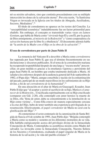 266 Capítulo 7 
nó su misión salvadora, sino que continúa procurándonos con su múltiple 
intercesión los dones de la salvación eterna”. Por esta razón, “la Santísima 
Virgen es invocada en la Iglesia con los títulos de Abogada, Auxiliadora, 
Socorro, Mediadora”.76 
El título de corredentora no aparece en los textos del Concilio. La 
“susceptibilidad ecuménica” indudablemente fue un factor primordial para 
eludirlo. Sin embargo, el concepto es transmitido varias veces en Lumen 
Gentium, que habla de María como “sirviendo bajo Él y con Él, por la gracia 
de Dios omnipotente, al misterio de la Redención” y “como cooperadora a la 
salvación humana por la libre fe y obediencia”. El documento además habla 
de “la unión de la Madre con el Hijo en la obra de la salvación”.77 
El uso de corredentora por parte de Juan Pablo II 
La renuencia del Vaticano II a describir a María como corredentora 
fue superada por Juan Pablo II, que usa el término frecuentemente en sus 
declaraciones y discursos publicados. Si el tema de la corredención mariana 
ha recuperado respetabilidad después de una larga y “oscura noche” poscon-ciliar, 
en gran medida es gracias a la enseñanza vigorosa y persistente del 
papa Juan Pablo II, un hombre que estaba totalmente dedicado a María. Al 
saludar a los enfermos después de la audiencia general del 8 de septiembre de 
1982, el Papa dijo: “María, aunque concebida y nacida sin la contaminación 
del pecado, participó de un modo maravilloso en los sufrimientos de su Hijo 
divino, a fin de ser corredentora de la humanidad”.78 
En una alocución en el altar de María en Guayaquil, Ecuador, Juan 
Pablo II dijo que “al aceptar y asistir al sacrificio de su hijo, María es el ama-necer 
de la Redención... Crucificada espiritualmente con su Hijo crucificado 
(comparar con Gál. 2:20), ella contempló con amor heroico la muerte de 
su Dios, ella ‘llena de amor, daba su consentimiento a la inmolación de su 
Hijo como víctima’... Como Ella estuvo de manera especialmente cercana 
a la cruz del Hijo, hubo de tener también una experiencia privilegiada de su 
resurrección. Efectivamente, el papel corredentor de María no cesó con la 
glorificación del Hijo”.79 
Al conmemorar el sexto centenario de la canonización de Santa Brí-gida 
de Suecia el 6 de octubre de 1991, Juan Pablo dijo: “Brígida contempló 
a María como su modelo y sustento en los diferentes momentos de su vida. 
Ella hablaba enérgicamente acerca del privilegio divino de la Inmaculada 
Concepción de María. Contemplaba su asombrosa misión como Madre del 
salvador. La invocaba como la Inmaculada Concepción, Nuestra Señora 
de los Socorros y Corredentora, exaltando el papel singular de María en la 
historia de la salvación y la vida del pueblo cristiano”.80 
 