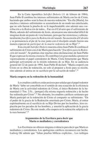 Mariología 267 
En la Carta Apostólica Salvifici Doloris (11 de febrero de 1984), 
Juan Pablo II combina los intensos sufrimientos de María con los de Cristo, 
haciendo que ambos sean la base de nuestra redención: “En ella [María], los 
muchos e intensos sufrimientos se acumularon de un modo tan entrelazado, 
que no solo fueron la prueba de su fe inquebrantable sino además una con-tribución 
a la Redención de todos... Fue en el Calvario que el sufrimiento de 
María, además del sufrimiento de Jesús, alcanzaron una intensidad difícil de 
imaginar desde un punto de vista humano, pero que fue misteriosa y sobrena-turalmente 
fructífero para la Redención del mundo. Su ascensión al Calvario 
y su permanencia al pie de la cruz junto con el discípulo amado fueron una 
manera especial de participar de la muerte redentora de su Hijo”.81 
Esta cita del Salvifici Doloris muestra cómo Juan Pablo II combina el 
sufrimiento de Cristo con el de María para hacerlo “fructífero para la Reden-ción 
del mundo”. Se podrían citar muchas otras declaraciones de Juan Pablo 
II que expresan la misma creencia. Él contribuyó en gran medida a promover 
vigorosamente el papel corredentor de María. Creía firmemente que María 
participó activamente en la misión redentora de su Hijo. En su audiencia 
general del 22 de junio de 1994, Juan Pablo II declaró: “María cooperó con 
Cristo en su obra de redención, no solo al preparar a Jesús para su misión, 
sino además al unirse en su sacrificio por la salvación de todos”.82 
María coopera en la redención de la humanidad 
Los eruditos católicos están ansiosos por señalar que el papel redentor 
de María “debe ser concebido en el sentido de una ecuación de la eficiencia 
de María con la actividad redentora de Cristo, el único Redentor de la hu-manidad 
(1 Tim. 2:5)... [porque] ella misma requería redención y de hecho 
fue redimida por Cristo”.83 No obstante, los eruditos católicos sostienen que 
María participó en la redención de Cristo al compartir su sufrimiento. “En 
el poder de la gracia de la Redención ameritada por Cristo, María, al entrar 
espiritualmente en el sacrificio de su Hijo Divino por los hombres, hizo ex-piación 
por los pecados de los hombres, y ameritó la aplicación de la gracia 
redentora de Cristo. De este modo, ella coopera en la redención subjetiva de 
la raza humana”.84 
Argumentos de la Escritura para decir que 
María es mediadora y corredentora 
Las Escrituras no ofrecen ninguna evidencia para decir que María es 
mediadora y corredentora. Los apologistas católicos reconocen este hecho. 
Ludwig Ott admite que “faltan pruebas bíblicas explícitas... Los teólogos 
 