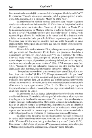 268 Capítulo 7 
buscan un fundamento bíblico en una mística interpretación de Juan 19:26”.85 
El texto dice: “Cuando vio Jesús a su madre, y al discípulo a quien él amaba, 
que estaba presente, dijo a su madre: Mujer, he ahí tu hijo”. 
La interpretación mística católica considera que “mujer” significa 
que María es la madre de la humanidad. El Catecismo de la Iglesia Católica 
al comentar sobre este texto, dice: “Jesús es el Hijo único de María. Pero 
la maternidad espiritual de María se extiende a todos los hombres a los que 
Él vino a salvar”.86 La implicación es que, al decirle “mujer” a María, Jesús 
reconoció que ella era la mediadora de la humanidad. Esta interpretación 
mística es tan descabellada, que solo debilita el argumento para la doctrina. 
Solo sirve para mostrar que los eruditos católicos están buscando en vano 
algún sustento bíblico para una doctrina que tiene su origen solo en especu-laciones 
subjetivas. 
El tema de la mediación entre Dios y el creyente es muy serio, porque 
solo por medio del Dios-hombre, Cristo Jesús, una persona es fundida en 
una relación salvífica con Dios. Cristo dijo: “Yo soy el camino, y la verdad, 
y la vida; nadie viene al Padre, sino por mí” (Juan 14:6). “En quien tenemos 
redención por su sangre, el perdón de pecados según las riquezas de su gracia, 
que hizo sobreabundar para con nosotros” (Efe. 1:7-8; comparar con Col. 
1:14). “En ningún otro hay salvación; porque no hay otro nombre bajo el 
cielo, dado a los hombres, en que podamos ser salvos” (Hech. 4:12). 
“Porque hay un solo Dios, y un solo mediador entre Dios y los hom-bres, 
Jesucristo hombre” (1 Tim. 2:5). El argumento católico de que “uno” 
en griego (monos) no significa solo uno (eis), porque hay otros intercesores 
humanos en la tierra (1 Tim. 2:1-2), ignora que el texto habla de intercesores 
celestiales para nuestra salvación, no de oraciones intercesoras humanas para 
el bienestar de reyes y gobernantes (1 Tim. 2:1-2). El hecho de que haya in-tercesores 
humanos en la tierra no implica que haya presencia de intercesores 
en el cielo además de Cristo. 
La enseñanza católica acerca del papel mediador de María presenta 
un dilema inherente. Por un lado, admite que Cristo les ofrece a los creyentes 
toda la gracia de la salvación que necesitan. Pero por el otro, muchos docu-mentos 
católicos exaltan el papel de María como la dadora de todas la gracias. 
Este es un clásico ejemplo de ambigüedad. El papel de María es superfluo 
o la plena suficiencia de la mediación de Cristo es inadecuada. No se puede 
esperar que los católicos comunes que oran a María como su mediadora 
maternal pongan toda su confianza en Cristo como su único Redentor. 
La única forma de salir de este dilema es que los católicos reconozcan 
la verdad bíblica fundamental de que Jesucristo es el único mediador en el 
cielo. “Cree en el Señor Jesucristo, y serás salvo, tú y tu casa” (Hech. 16:31). 
Esta es una verdad bíblica sólida que el Vaticano continúa negando al exaltar 
a María como mediadora, corredentora, abogada y reina del cielo. 
 