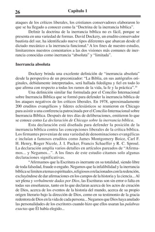 26 Capítulo 1 
ataques de los críticos liberales, los cristianos conservadores elaboraron lo 
que se ha llegado a conocer como la “Doctrina de la inerrancia bíblica”. 
Definir la doctrina de la inerrancia bíblica no es fácil, porque se 
presenta en una variedad de formas. David Dockery, un erudito conservador 
bautista del sur, ha identificado nueve tipos diferentes que abarcan desde el 
dictado mecánico a la inerrancia funcional.9 A los fines de nuestro estudio, 
limitaremos nuestros comentarios a las dos visiones más comunes de iner-rancia 
conocidas como inerrancia “absoluta” y “limitada”. 
Inerrancia absoluta 
Dockery brinda una excelente definición de “inerrancia absoluta” 
desde la perspectiva de un preconizador: “La Biblia, en sus autógrafos ori-ginales, 
debidamente interpretados, será hallada fidedigna y fiel en todo lo 
que afirma con respecto a todas los ramos de la vida, la fe y la práctica”.10 
Una definición similar fue formulada por el Concilio Internacional 
sobre Inerrancia Bíblica que se formó para defender la inerrancia bíblica de 
los ataques negativos de los críticos liberales. En 1978, aproximadamente 
200 eruditos evangélicos y líderes eclesiásticos se reunieron en Chicago 
para asistir a una conferencia patrocinada por el Concilio Internacional sobre 
Inerrancia Bíblica. Después de tres días de deliberaciones, emitieron lo que 
se conoce como La declaración de Chicago sobre la inerrancia bíblica. 
Esta declaración está diseñada para defender la posición de la 
inerrancia bíblica contra las concepciones liberales de la crítica bíblica. 
Los firmantes provenían de una variedad de denominaciones evangélicas 
e incluían a famosos eruditos como James Montgomery Boice, Carl F. 
H. Henry, Roger Nicole, J. I. Packer, Francis Schaeffer y R. C. Sproul. 
La declaración amplía varios detalles en artículos pareados de “Afirma-mos... 
y Negamos...”. A los fines de este estudio citamos solo algunas 
declaraciones significativas. 
“Afirmamos que la Escritura es inerrante en su totalidad, siendo libre 
de toda falsedad, fraude o engaño. Negamos que la infalibilidad y la inerrancia 
bíblica se limiten a temas espirituales, religiosos o relacionados con la redención, 
excluyéndose de dar afirmaciones en los campos de la historia y la ciencia... Al 
ser plena y verbalmente dadas por Dios, las Escrituras son sin error o falta en 
todas sus enseñanzas, tanto en lo que declaran acerca de los actos de creación 
de Dios, acerca de los eventos de la historia del mundo, acerca de su propio 
origen literario bajo la dirección de Dios, como en su testimonio de la gracia 
redentora de Dios en la vida de cada persona... Negamos que Dios haya anulado 
las personalidades de los escritores cuando hizo que ellos usaran las palabras 
exactas que Él había elegido... 
 