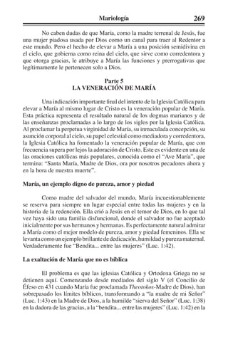 Mariología 269 
No caben dudas de que María, como la madre terrenal de Jesús, fue 
una mujer piadosa usada por Dios como un canal para traer al Redentor a 
este mundo. Pero el hecho de elevar a María a una posición semidivina en 
el cielo, que gobierna como reina del cielo, que sirve como corredentora y 
que otorga gracias, le atribuye a María las funciones y prerrogativas que 
legítimamente le pertenecen solo a Dios. 
Parte 5 
LA VENERACIÓN DE MARÍA 
Una indicación importante final del intento de la Iglesia Católica para 
elevar a María al mismo lugar de Cristo es la veneración popular de María. 
Esta práctica representa el resultado natural de los dogmas marianos y de 
las enseñanzas proclamadas a lo largo de los siglos por la Iglesia Católica. 
Al proclamar la perpetua virginidad de María, su inmaculada concepción, su 
asunción corporal al cielo, su papel celestial como mediadora y corredentora, 
la Iglesia Católica ha fomentado la veneración popular de María, que con 
frecuencia supera por lejos la adoración de Cristo. Este es evidente en una de 
las oraciones católicas más populares, conocida como el “Ave María”, que 
termina: “Santa María, Madre de Dios, ora por nosotros pecadores ahora y 
en la hora de nuestra muerte”. 
María, un ejemplo digno de pureza, amor y piedad 
Como madre del salvador del mundo, María incuestionablemente 
se reserva para siempre un lugar especial entre todas las mujeres y en la 
historia de la redención. Ella crió a Jesús en el temor de Dios, en lo que tal 
vez haya sido una familia disfuncional, donde el salvador no fue aceptado 
inicialmente por sus hermanos y hermanas. Es perfectamente natural admirar 
a María como el mejor modelo de pureza, amor y piedad femeninos. Ella se 
levanta como un ejemplo brillante de dedicación, humildad y pureza maternal. 
Verdaderamente fue “Bendita... entre las mujeres” (Luc. 1:42). 
La exaltación de María que no es bíblica 
El problema es que las iglesias Católica y Ortodoxa Griega no se 
detienen aquí. Comenzando desde mediados del siglo V (el Concilio de 
Éfeso en 431 cuando María fue proclamada Theotokos-Madre de Dios), han 
sobrepasado los límites bíblicos, transformando a “la madre de mi Señor” 
(Luc. 1:43) en la Madre de Dios, a la humilde “sierva del Señor” (Luc. 1:38) 
en la dadora de las gracias, a la “bendita... entre las mujeres” (Luc. 1:42) en la 
 