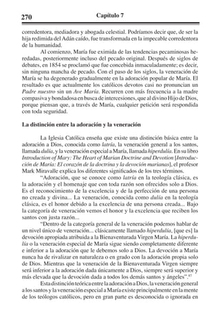 270 Capítulo 7 
corredentora, mediadora y abogada celestial. Podríamos decir que, de ser la 
hija redimida del Adán caído, fue transformada en la impecable corredentora 
de la humanidad. 
Al comienzo, María fue eximida de las tendencias pecaminosas he-redadas, 
posteriormente incluso del pecado original. Después de siglos de 
debates, en 1854 se proclamó que fue concebida inmaculadamente; es decir, 
sin ninguna mancha de pecado. Con el paso de los siglos, la veneración de 
María se ha degenerado gradualmente en la adoración popular de María. El 
resultado es que actualmente los católicos devotos casi no pronuncian un 
Padre nuestro sin un Ave María. Recurren con más frecuencia a la madre 
compasiva y bondadosa en busca de intercesiones, que al divino Hijo de Dios, 
porque piensan que, a través de María, cualquier petición será respondida 
con toda seguridad. 
La distinción entre la adoración y la veneración 
La Iglesia Católica enseña que existe una distinción básica entre la 
adoración a Dios, conocida como latría, la veneración general a los santos, 
llamada dulía, y la veneración especial a María, llamada hiperdulía. En su libro 
Introduction of Mary: The Heart of Marian Doctrine and Devotion [Introduc-ción 
de María: El corazón de la doctrina y la devoción marianas], el profesor 
Mark Miravalle explica los diferentes significados de los tres términos. 
“Adoración, que se conoce como latría en la teología clásica, es 
la adoración y el homenaje que con toda razón son ofrecidos solo a Dios. 
Es el reconocimiento de la excelencia y de la perfección de una persona 
no creada y divina... La veneración, conocida como dulía en la teología 
clásica, es el honor debido a la excelencia de una persona creada... Bajo 
la categoría de veneración vemos el honor y la excelencia que reciben los 
santos con justa razón... 
“Dentro de la categoría general de la veneración podemos hablar de 
un nivel único de veneración... clásicamente llamado hiperdulía, [que es] la 
devoción apropiada atribuida a la Bienaventurada Virgen María. La hiperdu-lía 
o la veneración especial de María sigue siendo completamente diferente 
e inferior a la adoración que le debemos solo a Dios. La devoción a María 
nunca ha de rivalizar en naturaleza o en grado con la adoración propia solo 
de Dios. Mientras que la veneración de la Bienaventurada Virgen siempre 
será inferior a la adoración dada únicamente a Dios, siempre será superior y 
más elevada que la devoción dada a todos los demás santos y ángeles”.87 
Esta distinción teórica entre la adoración a Dios, la veneración general 
a los santos y la veneración especial a María existe principalmente en la mente 
de los teólogos católicos, pero en gran parte es desconocida o ignorada en 
 