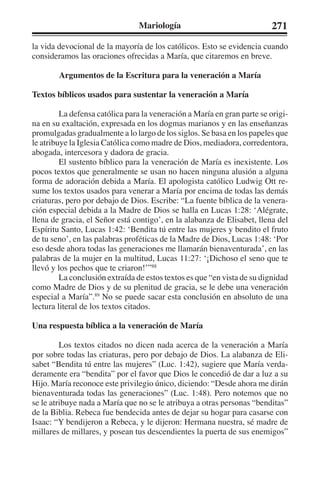 Mariología 271 
la vida devocional de la mayoría de los católicos. Esto se evidencia cuando 
consideramos las oraciones ofrecidas a María, que citaremos en breve. 
Argumentos de la Escritura para la veneración a María 
Textos bíblicos usados para sustentar la veneración a María 
La defensa católica para la veneración a María en gran parte se origi-na 
en su exaltación, expresada en los dogmas marianos y en las enseñanzas 
promulgadas gradualmente a lo largo de los siglos. Se basa en los papeles que 
le atribuye la Iglesia Católica como madre de Dios, mediadora, corredentora, 
abogada, intercesora y dadora de gracia. 
El sustento bíblico para la veneración de María es inexistente. Los 
pocos textos que generalmente se usan no hacen ninguna alusión a alguna 
forma de adoración debida a María. El apologista católico Ludwig Ott re-sume 
los textos usados para venerar a María por encima de todas las demás 
criaturas, pero por debajo de Dios. Escribe: “La fuente bíblica de la venera-ción 
especial debida a la Madre de Dios se halla en Lucas 1:28: ‘Alégrate, 
llena de gracia, el Señor está contigo’, en la alabanza de Elisabet, llena del 
Espíritu Santo, Lucas 1:42: ‘Bendita tú entre las mujeres y bendito el fruto 
de tu seno’, en las palabras proféticas de la Madre de Dios, Lucas 1:48: ‘Por 
eso desde ahora todas las generaciones me llamarán bienaventurada’, en las 
palabras de la mujer en la multitud, Lucas 11:27: ‘¡Dichoso el seno que te 
llevó y los pechos que te criaron!’”88 
La conclusión extraída de estos textos es que “en vista de su dignidad 
como Madre de Dios y de su plenitud de gracia, se le debe una veneración 
especial a María”.89 No se puede sacar esta conclusión en absoluto de una 
lectura literal de los textos citados. 
Una respuesta bíblica a la veneración de María 
Los textos citados no dicen nada acerca de la veneración a María 
por sobre todas las criaturas, pero por debajo de Dios. La alabanza de Eli-sabet 
“Bendita tú entre las mujeres” (Luc. 1:42), sugiere que María verda-deramente 
era “bendita” por el favor que Dios le concedió de dar a luz a su 
Hijo. María reconoce este privilegio único, diciendo: “Desde ahora me dirán 
bienaventurada todas las generaciones” (Luc. 1:48). Pero notemos que no 
se le atribuye nada a María que no se le atribuya a otras personas “benditas” 
de la Biblia. Rebeca fue bendecida antes de dejar su hogar para casarse con 
Isaac: “Y bendijeron a Rebeca, y le dijeron: Hermana nuestra, sé madre de 
millares de millares, y posean tus descendientes la puerta de sus enemigos” 
 