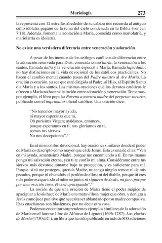 Mariología 273 
la representa con 12 estrellas alrededor de su cabeza nos recuerda al antiguo 
culto idólatra pagano de la reina del cielo condenada en la Biblia (ver Jer. 
7:18). Además, fomenta la adoración a María, conocida como mariolatría, y 
mariolatría es idolatría. 
No existe una verdadera diferencia entre veneración y adoración 
A pesar de los intentos de los teólogos católicos de diferenciar entre 
la adoración reservada para Dios, conocida como latría, la veneración a los 
santos, llamada dulía y la veneración especial a María, llamada hiperdulía; 
no hay distinciones en la vida devocional de los católicos practicantes. No 
hacen el cambio mental cuando pasan del Padre nuestro al Ave María. La 
oración es oración, ya sea que esté dirigida al Padre, al Hijo, al Espíritu Santo 
o a María y a los santos. Las mismas oraciones que los devotos católicos le 
ofrecen a María no hacen distinción entre adoración y veneración. Tomemos, 
por ejemplo, el libro popular Novena a nuestra madre del perpetuo socorro, 
publicado con el imprimatur oficial católico. Una oración dice: 
“No tenemos mayor ayuda, 
ni mayor esperanza que tú, 
Oh purísima Virgen; ayúdanos, entonces, 
porque esperamos en ti, nos gloriamos en ti, 
somos tus siervos. 
No nos decepciones”.91 
En el mismo libro devocional, hay oraciones similares donde el poder 
de María es descripto como mayor que el de Jesús. Esta es una de ellas: “Ven 
en mi ayuda, amantísima Madre, porque me encomiendo a ti. En tus manos 
pongo mi salvación eterna, yen ti te confío mi alma. Considérame entre tus 
siervos más devotos; tómame bajo tu protección, y es suficiente para mí. 
Porque, si tú me proteges, querida Madre, no tengo ningún temor: ni de mis 
pecados, porque tú obtendrás el perdón de ellos; ni del diablo, porque tú eres 
más poderosa que todo el infierno junto; ni siquiera de Jesús, mi juez, porque 
por una oración tuya, él será apaciguado”.92 
La noción de que una oración de María tiene el poder mágico de 
apaciguar a Jesús hace de María una maravillosa mujer que obra, y denigra a 
Jesús como juez punitivo que necesita ser ablandado por su madre compasiva. 
Esas enseñanzas son blasfemas, por no decir otra cosa. 
Podemos encontrar sorprendentes ejemplos similares de la adoración 
de María en el famoso libro de Alfonso de Liguori (1696-1787), Las glorias 
de María (1750 d.C.), un libro que ha sido publicado en más de 800 ediciones 
 