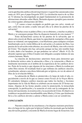 274 Capítulo 7 
con la aprobación católica oficial (imprimatur). Liguori fue canonizado como 
santo en 1831 por el papa Gregorio XVI. La circulación masiva de su libro 
en 72 idiomas ha desempeñado un papel fundamental en la promoción de 
afirmaciones absurdas sobre María. Bastarán algunos ejemplos para mostrar 
las extravagantes afirmaciones del libro: 
“¿Y vamos a tener escrúpulo en pedirle que nos salve, siendo así 
que, como dice un autor, a nadie sino por ella se le abren las puertas de la 
salvación? 
“Muchas cosas se piden a Dios y no se obtienen, y muchas se piden a 
María y se consiguen porque Dios ha dispuesto honrarla de esta manera”.93 
Estas declaraciones acerca de las puertas de la salvación, que se 
abren solo a través de María, que tiene la capacidad de manipular a Dios para 
hacer su voluntad, son repugnantes, si no blasfemas, para cualquier cristiano 
familiarizado con la visión bíblica de la salvación y el carácter de Dios. Las 
puertas de la salvación están abiertas, no a través de María, sino solo a través 
de Cristo: “En ningún otro hay salvación; porque no hay otro nombre bajo 
el cielo, dado a los hombres, en que podamos ser salvos” (Hech. 4:12). Es 
absurdo suponer que el Dios Creador esté obligado a aceptar órdenes de una 
criatura humana, María. 
La muestra de declaraciones anteriores basta para demostrar que 
la distinción teórica entre la adoración a Dios y la veneración a María es 
totalmente inexistente en el ámbito de la experiencia de los católicos devo-tos. 
Parte de la razón es que algunas de las oraciones a María la exaltan por 
sobre Dios mismo. El resultado final es que millones de católicos sinceros, 
actualmente, adoran a una diosa fabricada por su Iglesia, en vez de adorar al 
Dios de la revelación bíblica. 
La adoración de María es promovida a lo largo de todo el año, es-pecialmente 
a través de lo que se conoce como Fiestas de la Virgen María. 
El calendario litúrgico católico muestra que todos los hechos y ficciones 
importantes de la vida de María se celebran con no menos de 25 fiestas ma-rianas. 
Algunas de las fiestas anuales como la anunciación, la inmaculada 
concepción, la purificación y la asunción al cielo son la contraparte de las 
fiestas del nacimiento, la resurrección y la ascensión de Cristo. El objetivo es 
establecer un paralelismo inconfundible entre María y Cristo, que finalmente 
lleva a los católicos devotos a adorar a María como a un ser semidivino. 
CONCLUSIÓN 
Nuestro estudio de las enseñanzas y los dogmas marianos proclama-dos 
a lo largo de los siglos por la Iglesia Católica ha mostrado que ha habido 
una elevación gradual y creciente de María al mismo lugar de Jesucristo. Las 
 