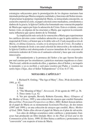 Mariología 275 
estrategias subyacentes para la promulgación de los dogmas marianos han 
intentado probar que María comparte cualidades y funciones del Señor mismo. 
Al proclamar la perpetua virginidad de María, su inmaculada concepción, su 
asunción corporal al cielo, su papel celestial como mediadora, corredentora y 
dadora de la gracia, la Iglesia Católica ha fomentado una veneración popular 
de María que supera por lejos la adoración de Cristo. Esto es evidente, como 
hemos visto, en algunas de las oraciones a María, que sugieren la extraordi-naria 
influencia que ejerce dentro de la Trinidad. 
La implicación más seria de la veneración a María que experimentan 
los católicos devotos como verdadera adoración es que le quita méritos a la 
majestad de Cristo y al honor que se le debe solo a él. Cada magnificación de 
María, en última instancia, resulta en la denigración de Cristo. Al exaltar a 
la madre humana de Jesús a un canal celestial de intercesión y de redención, 
la Iglesia Católica está obstruyendo el acceso inmediato de los creyentes al 
ministerio redentor de Cristo en el santuario celestial y hace que este resulte 
innecesario. 
El mandamiento y la promesa del Señor a los que fueron llevados 
por mal camino por las enseñanzas y prácticas marianas engañosas es claro: 
“Por lo cual, salid de en medio de ellos, y apartaos, dice el Señor, y no toquéis 
lo inmundo; y yo os recibiré, y seré para vosotros por Padre, y vosotros me 
seréis hijos e hijas, dice el Señor Todopoderoso” (2 Cor. 6:17-18). 
NOTAS DEL CAPÍTULO 7 
1. Richard N. Ostling, “The Age of Mary”, Time, 30 de diciembre de 
1991, p. 42. 
2. Ibíd. 
3. Ibíd. 
4. “The Meaning of Mary”, Newsweek, 25 de agosto de 1997, p. 36. 
5. Times (nota 1), p. 42. 
6. Ver por ejemplo, Beverly Roberts Gaventa, Mary; Glimpses of 
the Mother of Jesus, 1995 y una colección de ensayos que coeditó llamados 
Blessed One; Protestant Perspectives on Mary, 2002. Robert Jenson defien-de 
el papel de María en su monumental SystematicTheology, de dos tomos 
(1997 and 1999) y en una colección de ensayos que coeditó, Mary; Mother 
of God, 2004. Todos ellos elevan el papel de María en el plan de salvación. 
Los años de diálogo ecuménico entre católicos y protestantes fran-ceses 
han producido un libro titulado Mary in the Plan of God and in the 
Communion of the Saints, 1999. El libro llama a católicos y protestantes a la 
“conversión” con respecto al tema de María. 
 