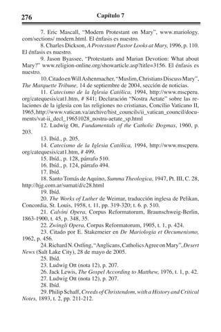 276 Capítulo 7 
7. Eric Mascall, “Modern Protestant on Mary”, www.mariology. 
com/sections/ modern.html. El énfasis es nuestro. 
8. Charles Dickson, A Protestant Pastor Looks at Mary, 1996, p. 110. 
El énfasis es nuestro. 
9. Jason Byassee, “Protestants and Marian Devotion: What about 
Mary?” www.religion-online.org/showarticle.asp?title=3156. El énfasis es 
nuestro. 
10. Citado en Will Ashenmacher, “Muslim, Christians Discuss Mary”, 
The Marquette Tribune, 14 de septiembre de 2004, sección de noticias. 
11. Catecismo de la Iglesia Católica, 1994, http://www.mscperu. 
org/catequesis/cat1.htm, # 841; Declaración “Nostra Aetate” sobre las re-laciones 
de la iglesia con las religiones no cristianas, Concilio Vaticano II, 
1965, http://www.vatican.va/archive/hist_councils/ii_vatican_council/docu-ments/ 
vat-ii_decl_19651028_nostra-aetate_sp.html 
12. Ludwig Ott, Fundamentals of the Catholic Dogmas, 1960, p. 
203. 
13. Ibíd., p. 205. 
14. Catecismo de la Iglesia Católica, 1994, http://www.mscperu. 
org/catequesis/cat1.htm, # 499. 
15. Ibíd., p. 128, párrafo 510. 
16. Ibíd., p. 124, párrafo 494. 
17. Ibíd. 
18. Santo Tomás de Aquino, Summa Theologica, 1947, Pt. III, C. 28, 
http://hjg.com.ar/sumat/d/c28.html 
19. Ibíd. 
20. The Works of Luther de Weimar, traducción inglesa de Pelikan, 
Concordia, St. Louis, 1958, t. 11, pp. 319-320; t. 6. p. 510. 
21. Calvini Opera, Corpus Reformatorum, Braunschweig-Berlin, 
1863-1900, t. 45, p. 348, 35. 
22. Zwingli Opera, Corpus Reformatorum, 1905, t. 1, p. 424. 
23. Citado por E. Stakemeier en De Mariologia et Oecumenismo, 
1962, p. 456. 
24. Richard N. Ostling, “Anglicans, Catholics Agree on Mary”, Desert 
News (Salt Lake City), 28 de mayo de 2005. 
25. Ibíd. 
23. Ludwig Ott (nota 12), p. 207. 
26. Jack Lewis, The Gospel According to Matthew, 1976, t. 1, p. 42. 
27. Ludwig Ott (nota 12), p. 207. 
28. Ibíd. 
29. Philip Schaff, Creeds of Christendom, with a History and Critical 
Notes, 1893, t. 2, pp. 211-212. 
 