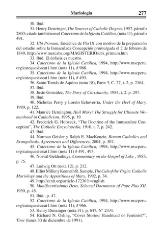 Mariología 277 
30. Ibíd. 
31. Henry Denzinger, The Sources of Catholic Dogma, 1957, párrafo 
2803; citado también en el Catecismo de la Iglesia Católica, (nota 11), párrafo 
491. 
32. Ubi Primum, Encíclica de Pío IX con motivo de la preparación 
del estudio sobre la Inmaculada Concepción promulgada el 2 de febrero de 
1849, http://www.mercaba.org/MAGISTERIO/ubi_primum.htm 
33. Ibíd. El énfasis es nuestro. 
34. Catecismo de la Iglesia Católica, 1994, http://www.mscperu. 
org/catequesis/cat1.htm (nota 11), # 968. 
35. Catecismo de la Iglesia Católica, 1994, http://www.mscperu. 
org/catequesis/cat1.htm (note 11), # 493. 
36. Santo Tomás de Aquino (nota 18), Parte 3, C. 27, t. 2, p. 2164. 
37. Ibíd. 
38. Justo González, The Story of Christianity, 1984, t. 2. p. 297. 
39. Ibíd. 
40. Nicholas Perry y Loreto Echeverría, Under the Heel of Mary, 
1989, p. 122. 
41. Maurice Hemington, Hail Mary? The Struggle for Ultimate Wo-manhood 
in Catholicism, 1995, p. 19. 
42. Frederick G. Holweck, “The Doctrine of the Immaculate Con-ception”, 
The Catholic Encyclopedia, 1910, t. 7, p. 242. 
43. Ibíd. 
44. Norman Geisler y Ralph E. MacKenzie, Roman Catholics and 
Evangelicals. Agreements and Differences, 2004, p. 307. 
45. Catecismo de la Iglesia Católica, 1994, http://www.mscperu. 
org/catequesis/cat1.htm (nota 11) # 491, 493. 
46. Norval Geldenhuys, Commentary on the Gospel of Luke , 1983, 
p. 75. 
47. Ludwig Ott (nota 12), p. 212. 
48. Elliot Miller y Kenneth R. Sample, The Cult of the Virgin: Catholic 
Mariology and the Apparitions of Mary, 1992, p. 34. 
49. http://zenit.org/article-17236?l=english 
50. Munificentissimus Deus, Selected Documenst of Pope Pius XII, 
1950, p. 45. 
51. Ibíd., p. 47. 
52. Catecismo de la Iglesia Católica, 1994, http://www.mscperu. 
org/catequesis/cat1.htm (nota 11), # 966. 
53. Henry Denzinger (nota 31), p. 647, N° 2331. 
54. Richard N. Osling, “Cover Stories: Handmaid or Feminist?”, 
Time (lunes 30 de diciembre de 1991). 
 