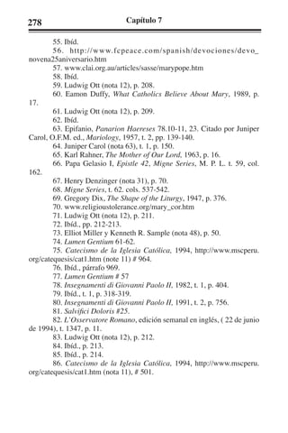 278 Capítulo 7 
55. Ibíd. 
56. http://www.fcpeace.com/spanish/devociones/devo_ 
novena25aniversario.htm 
57. www.clai.org.au/articles/sasse/marypope.htm 
58. Ibíd. 
59. Ludwig Ott (nota 12), p. 208. 
60. Eamon Duffy, What Catholics Believe About Mary, 1989, p. 
17. 
61. Ludwig Ott (nota 12), p. 209. 
62. Ibíd. 
63. Epifanio, Panarion Haereses 78.10-11, 23. Citado por Juniper 
Carol, O.F.M. ed., Mariology, 1957, t. 2, pp. 139-140. 
64. Juniper Carol (nota 63), t. 1, p. 150. 
65. Karl Rahner, The Mother of Our Lord, 1963, p. 16. 
66. Papa Gelasio I, Epistle 42, Migne Series, M. P. L. t. 59, col. 
162. 
67. Henry Denzinger (nota 31), p. 70. 
68. Migne Series, t. 62. cols. 537-542. 
69. Gregory Dix, The Shape of the Liturgy, 1947, p. 376. 
70. www.religioustolerance.org/mary_cor.htm 
71. Ludwig Ott (nota 12), p. 211. 
72. Ibíd., pp. 212-213. 
73. Elliot Miller y Kenneth R. Sample (nota 48), p. 50. 
74. Lumen Gentium 61-62. 
75. Catecismo de la Iglesia Católica, 1994, http://www.mscperu. 
org/catequesis/cat1.htm (note 11) # 964. 
76. Ibíd., párrafo 969. 
77. Lumen Gentium # 57 
78. Insegnamenti di Giovanni Paolo II, 1982, t. 1, p. 404. 
79. Ibíd., t. 1, p. 318-319. 
80. Insegnamenti di Giovanni Paolo II, 1991, t. 2, p. 756. 
81. Salvifici Doloris #25. 
82. L’Osservatore Romano, edición semanal en inglés, ( 22 de junio 
de 1994), t. 1347, p. 11. 
83. Ludwig Ott (nota 12), p. 212. 
84. Ibíd., p. 213. 
85. Ibíd., p. 214. 
86. Catecismo de la Iglesia Católica, 1994, http://www.mscperu. 
org/catequesis/cat1.htm (nota 11), # 501. 
 