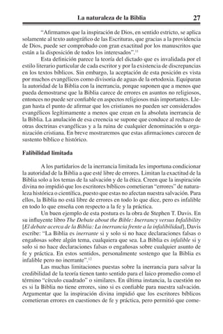 La naturaleza de la Biblia 27 
“Afirmamos que la inspiración de Dios, en sentido estricto, se aplica 
solamente al texto autográfico de las Escrituras, que gracias a la providencia 
de Dios, puede ser comprobado con gran exactitud por los manuscritos que 
están a la disposición de todos los interesados”.11 
Esta definición parece la teoría del dictado que es invalidada por el 
estilo literario particular de cada escritor y por la existencia de discrepancias 
en los textos bíblicos. Sin embargo, la aceptación de esta posición es vista 
por muchos evangélicos como divisoria de aguas de la ortodoxia. Equiparan 
la autoridad de la Biblia con la inerrancia, porque suponen que a menos que 
pueda demostrarse que la Biblia carece de errores en asuntos no religiosos, 
entonces no puede ser confiable en aspectos religiosos más importantes. Lle-gan 
hasta el punto de afirmar que los cristianos no pueden ser considerados 
evangélicos legítimamente a menos que crean en la absoluta inerrancia de 
la Biblia. La anulación de esa creencia se supone que conduce al rechazo de 
otras doctrinas evangélicas y a la ruina de cualquier denominación u orga-nización 
cristiana. En breve mostraremos que estas afirmaciones carecen de 
sustento bíblico e histórico. 
Falibilidad limitada 
A los partidarios de la inerrancia limitada les importuna condicionar 
la autoridad de la Biblia a que esté libre de errores. Limitan la exactitud de la 
Biblia solo a los temas de la salvación y de la ética. Creen que la inspiración 
divina no impidió que los escritores bíblicos cometieran “errores” de natura-leza 
histórica o científica, puesto que estas no afectan nuestra salvación. Para 
ellos, la Biblia no está libre de errores en todo lo que dice, pero es infalible 
en todo lo que enseña con respecto a la fe y la práctica. 
Un buen ejemplo de esta postura es la obra de Stephen T. Davis. En 
su influyente libro The Debate about the Bible: Inerrancy versus Infalibility 
[El debate acerca de la Biblia: La inerrancia frente a la infalibilidad], Davis 
escribe: “La Biblia es inerrante si y solo si no hace declaraciones falsas o 
engañosas sobre algún tema, cualquiera que sea. La Biblia es infalible si y 
solo si no hace declaraciones falsas o engañosas sobre cualquier asunto de 
fe y práctica. En estos sentidos, personalmente sostengo que la Biblia es 
infalible pero no inerrante”.12 
Las muchas limitaciones puestas sobre la inerrancia para salvar la 
credibilidad de la teoría tienen tanto sentido para el laico promedio como el 
término “círculo cuadrado” o similares. En última instancia, la cuestión no 
es si la Biblia no tiene errores, sino si es confiable para nuestra salvación. 
Argumentar que la inspiración divina impidió que los escritores bíblicos 
cometieran errores en cuestiones de fe y práctica, pero permitió que come- 
 