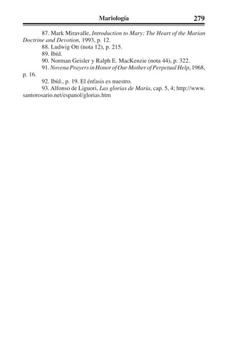 Mariología 279 
87. Mark Miravalle, Introduction to Mary: The Heart of the Marian 
Doctrine and Devotion, 1993, p. 12. 
88. Ludwig Ott (nota 12), p. 215. 
89. Ibíd. 
90. Norman Geisler y Ralph E. MacKenzie (nota 44), p. 322. 
91. Novena Prayers in Honor of Our Mother of Perpetual Help, 1968, 
p. 16. 
92. Ibíd., p. 19. El énfasis es nuestro. 
93. Alfonso de Liguori, Las glorias de María, cap. 5, 4; http://www. 
santorosario.net/espanol/glorias.htm 
 