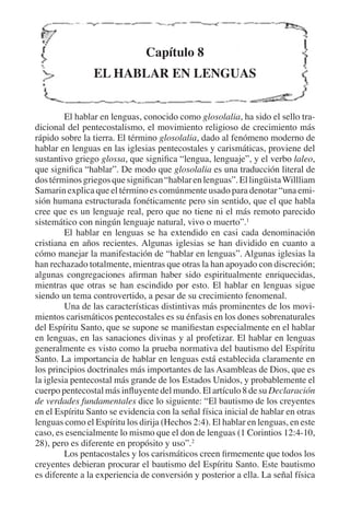 Capítulo 8 
EL HABLAR EN LENGUAS 
El hablar en lenguas, conocido como glosolalia, ha sido el sello tra-dicional 
del pentecostalismo, el movimiento religioso de crecimiento más 
rápido sobre la tierra. El término glosolalia, dado al fenómeno moderno de 
hablar en lenguas en las iglesias pentecostales y carismáticas, proviene del 
sustantivo griego glossa, que significa “lengua, lenguaje”, y el verbo laleo, 
que significa “hablar”. De modo que glosolalia es una traducción literal de 
dos términos griegos que significan “hablar en lenguas”. El lingüista Willliam 
Samarin explica que el término es comúnmente usado para denotar “una emi-sión 
humana estructurada fonéticamente pero sin sentido, que el que habla 
cree que es un lenguaje real, pero que no tiene ni el más remoto parecido 
sistemático con ningún lenguaje natural, vivo o muerto”.1 
El hablar en lenguas se ha extendido en casi cada denominación 
cristiana en años recientes. Algunas iglesias se han dividido en cuanto a 
cómo manejar la manifestación de “hablar en lenguas”. Algunas iglesias la 
han rechazado totalmente, mientras que otras la han apoyado con discreción; 
algunas congregaciones afirman haber sido espiritualmente enriquecidas, 
mientras que otras se han escindido por esto. El hablar en lenguas sigue 
siendo un tema controvertido, a pesar de su crecimiento fenomenal. 
Una de las características distintivas más prominentes de los movi-mientos 
carismáticos pentecostales es su énfasis en los dones sobrenaturales 
del Espíritu Santo, que se supone se manifiestan especialmente en el hablar 
en lenguas, en las sanaciones divinas y al profetizar. El hablar en lenguas 
generalmente es visto como la prueba normativa del bautismo del Espíritu 
Santo. La importancia de hablar en lenguas está establecida claramente en 
los principios doctrinales más importantes de las Asambleas de Dios, que es 
la iglesia pentecostal más grande de los Estados Unidos, y probablemente el 
cuerpo pentecostal más influyente del mundo. El artículo 8 de su Declaración 
de verdades fundamentales dice lo siguiente: “El bautismo de los creyentes 
en el Espíritu Santo se evidencia con la señal física inicial de hablar en otras 
lenguas como el Espíritu los dirija (Hechos 2:4). El hablar en lenguas, en este 
caso, es esencialmente lo mismo que el don de lenguas (1 Corintios 12:4-10, 
28), pero es diferente en propósito y uso”.2 
Los pentacostales y los carismáticos creen firmemente que todos los 
creyentes debieran procurar el bautismo del Espíritu Santo. Este bautismo 
es diferente a la experiencia de conversión y posterior a ella. La señal física 
 