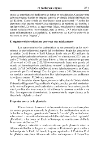 El hablar en lenguas 281 
inicial de este bautismo del Espíritu es hablar en otras lenguas. Cada creyente 
debiera procurar hablar en lenguas como la evidencia inicial del bautismo 
del Espíritu. Como señala un prominente autor pentecostal: “A todos los 
creyentes se les ordena recibir UNA experiencia: el bautismo del Espíritu o 
ser llenos de él. De nuevo, las reacciones físicas, emocionales e intelectuales 
son tan variadas como los receptores, pero de nuevo, UNA evidencia acom-paña 
uniformemente la experiencia: El testimonio del Espíritu a través de 
nosotros en otras lenguas”.3 
El segmento del cristianismo que crece más rápidamente 
Los pentecostales y los carismáticos se han convertido en los movi-mientos 
de crecimiento más rápido del cristianismo. Según los estadísticos 
de misión David Barrett y Todd Johnson, había más de 553 millones de 
“pentecostales/carismáticos/neocarismáticos” en el mundo en 2003; esto es 
casi el 27% de la población cristiana. Barrett y Johnson pronostican que esta 
cifra crecerá al 31% para 2225.4 Ellos representan la fuerza más grande del 
mundo cristiano después del catolicismo romano.5 La iglesia más grande del 
mundo (la Yoi Do Full Gospel Church) es una iglesia pentecostal en Corea, 
pastoreada por David Yonggi Cho. La iglesia atrae a 240.000 personas en 
sus servicios semanales de adoración. Dos iglesias pentecostales en Buenos 
Aires juntas atraen 150.000 cada semana. 
El historiador Vinson Synan, decano de la Facultad de Divinidad de la 
Universidad Regent de Virginia Beach, Virginia, predice que si el movimien-to 
de renovación pentecostal-carismático continúa con la tasa de expansión 
actual, en diez años tres cuartos de mil millones de personas se unirán a sus 
filas. Esto representa el movimiento de renovación de mayor alcance en la 
historia de la iglesia cristiana.6 
Preguntas acerca de la glosolalia 
El crecimiento fenomenal de los movimientos carismáticos plan-tea 
nuevas preguntas acerca de la glosolalia. La manifestación moderna 
de hablar en lenguas, ¿proviene de Dios o de Satanás? ¿Es un fenómeno 
sobrenatural o una estimulación natural del hemisferio cerebral izquierdo? 
¿Es idéntico a los dones del Espíritu Santo que se manifestaron el día de 
Pentecostés de Hechos 2? 
Algunos carismáticos modernos afirman que la glosolalia actual es 
diferente del hablar en lenguas extranjeras en Pentecostés, pero similar a 
la descripción de Pablo del don de lenguas espiritual en 1 Corintios 12 al 
14. ¿Existen dos clases diferentes de hablar en lenguas en el Nuevo Tes- 
 
