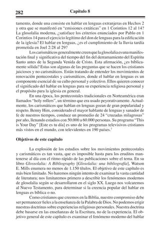 282 Capítulo 8 
tamento, donde una consiste en hablar en lenguas extranjeras en Hechos 2 
y otra que se manifestó en “emisiones extáticas” en 1 Corintios 12 al 14? 
La glosolalia moderna, ¿satisface los criterios enunciados por Pablo en 1 
Corintios 14 para el ejercicio legítimo del don de lenguas para la edificación 
de la iglesia? El hablar en lenguas, ¿es el cumplimiento de la lluvia tardía 
prometida en Joel 2:28 al 29? 
Los carismáticos generalmente creen que la glosolalia es una manifes-tación 
final y significativa del tiempo del fin del derramamiento del Espíritu 
Santo antes de la Segunda Venida de Cristo. Esta afirmación, ¿es bíblica-mente 
sólida? Estas son algunas de las preguntas que se hacen los cristianos 
juiciosos y no carismáticos. Están tratando de entender los movimientos de 
renovación pentecostales y carismáticos, donde el hablar en lenguas es un 
componente esencial de su culto personal y colectivo. Ellos quieren conocer 
el significado del hablar en lenguas para su experiencia religiosa personal y 
el propósito para la iglesia en general. 
En una época, los pentecostales tradicionales en Norteamérica eran 
llamados “holy rollers”, un término que era usado peyorativamente. Actual-mente, 
los carismáticos que hablan en lenguas gozan de gran popularidad y 
respeto. Benny Him, considerado el mayor hablante de lenguas y sanador de 
fe de nuestros tiempos, conduce un promedio de 24 “cruzadas milagrosas” 
por año, llenando estadios con 50.000 a 60.000 personas. Su programa “This 
is Your Day” [Este es tu día] es uno de los programas televisivos cristianos 
más vistos en el mundo, con televidentes en 190 países.7 
Objetivos de este capítulo 
La explosión de los estudios sobre los movimientos pentecostales 
y carismáticos es tan vasta, que es imposible hasta para los eruditos man-tenerse 
al día con el ritmo rápido de las publicaciones sobre el tema. En su 
libro Glossolalia: A Bibliography [Glosolalia: una bibliografía], Watson 
E. Mills enumera no menos de 1.150 títulos. El objetivo de este capítulo es 
más bien limitado. No haremos ningún intento de examinar la vasta cantidad 
de literatura; nos limitaremos primero a describir los fenómenos modernos 
de glosolalia según se desarrollaron en el siglo XX. Luego nos volcaremos 
al Nuevo Testamento, para determinar si la creencia popular del hablar en 
lenguas es bíblica o no. 
Como cristianos que creemos en la Biblia, nuestro compromiso debe 
ser permanecer fieles a la enseñanza de la Palabra de Dios. No podemos erigir 
nuestras doctrinas sobre experiencias religiosas personales. Nuestra doctrina 
debe basarse en las enseñanzas de la Escritura, no de la experiencia. El ob-jetivo 
general de este capítulo es examinar el fenómeno moderno del hablar 
 