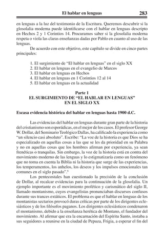 El hablar en lenguas 283 
en lenguas a la luz del testimonio de la Escritura. Queremos descubrir si la 
glosolalia moderna puede identificarse con el hablar en lenguas descripto 
en Hechos 2 y 1 Corintios 14. Procuramos saber si la glosolalia moderna 
respeta o viola las claras enseñanzas dadas por Pablo en cuanto al uso de las 
lenguas. 
De acuerdo con este objetivo, este capítulo se divide en cinco partes 
principales: 
1. El surgimiento de “El hablar en lenguas” en el siglo XX 
2. El hablar en lenguas en el evangelio de Marcos 
3. El hablar en lenguas en Hechos 
4. El hablar en lenguas en 1 Corintios 12 al 14 
5. El hablar en lenguas en la actualidad 
Parte 1 
EL SURGIMIENTO DE “EL HABLAR EN LENGUAS” 
EN EL SIGLO XX 
Escasa evidencia histórica del hablar en lenguas hasta 1900 d.C. 
Las evidencias del hablar en lenguas durante gran parte de la historia 
del cristianismo son esporádicas, en el mejor de los casos. El profesor George 
W. Dollar, del Seminario Teológico Dallas, ha calificado la experiencia como 
“un silencio casi absoluto”. Escribe: “La voz de la historia es que Dios se ha 
especializado en aquellas cosas a las que se les da prioridad en su Palabra 
y no en aquellas cosas que los hombres afirman por experiencia, ya sean 
frenéticas o tranquilas. Sin embargo, la voz de la historia está en contra del 
movimiento moderno de las lenguas y lo estigmatizaría como un fenómeno 
que no toma en cuenta la Biblia ni la historia que surge de las experiencias, 
los temperamentos, los anhelos, los deseos y los impulsos emocionales tan 
comunes en el siglo pasado”.8 
Los pentecostales han cuestionado la precisión de la conclusión 
de Dollar, al recalcar evidencias para la continuación de la glosolalia. Un 
ejemplo importante es el movimiento profético y carismático del siglo II, 
llamado montanismo, cuyos evangelistas pronunciaban discursos confusos 
durante sus trances extáticos. El problema es que el hablar en lenguas de los 
montanistas sectarios provocó duras críticas por parte de los dirigentes ecle-siásticos 
y de los filósofos paganos. Los dirigentes eclesiásticos condenaron 
el montanismo, debido a la enseñanza herética de Montano, el fundador del 
movimiento. Al afirmar que era la encarnación del Espíritu Santo, instaba a 
sus seguidores a reunirse en la ciudad de Pepuza, Frigia, a esperar el fin del 
 