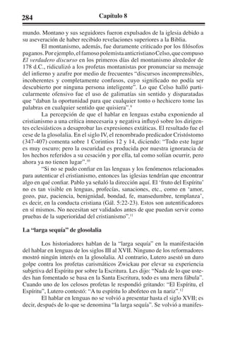 284 Capítulo 8 
mundo. Montano y sus seguidores fueron expulsados de la iglesia debido a 
su aseveración de haber recibido revelaciones superiores a la Biblia. 
El montanismo, además, fue duramente criticado por los filósofos 
paganos. Por ejemplo, el famoso polemista anticristiano Celso, que compuso 
El verdadero discurso en los primeros días del montanismo alrededor de 
178 d.C., ridiculizó a los profetas montanistas por pronunciar su mensaje 
del infierno y azufre por medio de frecuentes “discursos incomprensibles, 
incoherentes y completamente confusos, cuyo significado no podía ser 
descubierto por ninguna persona inteligente”. Lo que Celso halló parti-cularmente 
ofensivo fue el uso de galimatías sin sentido y disparatadas 
que “daban la oportunidad para que cualquier tonto o hechicero tome las 
palabras en cualquier sentido que quisiera”.9 
La percepción de que el hablar en lenguas estaba exponiendo al 
cristianismo a una crítica innecesaria y negativa influyó sobre los dirigen-tes 
eclesiásticos a desaprobar las expresiones extáticas. El resultado fue el 
cese de la glosolalia. En el siglo IV, el renombrado predicador Cristóstomo 
(347-407) comenta sobre 1 Corintios 12 y 14, diciendo: “Todo este lugar 
es muy oscuro; pero la oscuridad es producida por nuestra ignorancia de 
los hechos referidos a su cesación y por ella, tal como solían ocurrir, pero 
ahora ya no tienen lugar”.10 
“Si no se pudo confiar en las lenguas y los fenómenos relacionados 
para autenticar el cristianismo, entonces las iglesias tendrían que encontrar 
algo en qué confiar. Pablo ya señaló la dirección aquí. El ‘fruto del Espíritu’ 
no es tan visible en lenguas, profecías, sanaciones, etc., como en ‘amor, 
gozo, paz, paciencia, benignidad, bondad, fe, mansedumbre, templanza’, 
es decir, en la conducta cristiana (Gál. 5:22-23). Estos son autentificadores 
en sí mismos. No necesitan ser validados antes de que puedan servir como 
pruebas de la superioridad del cristianismo”.11 
La “larga sequía” de glosolalia 
Los historiadores hablan de la “larga sequía” en la manifestación 
del hablar en lenguas de los siglos III al XVII. Ninguno de los reformadores 
mostró ningún interés en la glosolalia. Al contrario, Lutero asestó un duro 
golpe contra los profetas carismáticos Zwickau por elevar su experiencia 
subjetiva del Espíritu por sobre la Escritura. Les dijo: “Nada de lo que uste-des 
han fomentado se basa en la Santa Escritura, todo es una mera fábula”. 
Cuando uno de los celosos profetas le respondió gritando: “El Espíritu, el 
Espíritu”, Lutero contestó: “A tu espíritu lo abofeteo en la nariz”.12 
El hablar en lenguas no se volvió a presentar hasta el siglo XVII; es 
decir, después de lo que se denomina “la larga sequía”. Se volvió a manifes- 
 