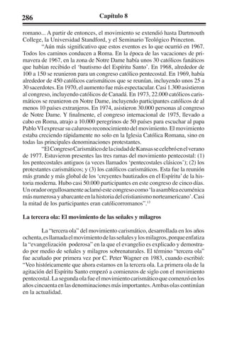 286 Capítulo 8 
romano... A partir de entonces, el movimiento se extendió hasta Dartmouth 
College, la Universidad Standford, y el Seminario Teológico Princeton. 
“Aún más significativo que estos eventos es lo que ocurrió en 1967. 
Todos los caminos conducen a Roma. En la época de las vacaciones de pri-mavera 
de 1967, en la zona de Notre Dame había unos 30 católicos fanáticos 
que habían recibido el ‘bautismo del Espíritu Santo’. En 1968, alrededor de 
100 a 150 se reunieron para un congreso católico pentecostal. En 1969, había 
alrededor de 450 católicos carismáticos que se reunían, incluyendo unos 25 a 
30 sacerdotes. En 1970, el aumento fue más espectacular. Casi 1.300 asistieron 
al congreso, incluyendo católicos de Canadá. En 1973, 22.000 católicos caris-máticos 
se reunieron en Notre Dame, incluyendo participantes católicos de al 
menos 10 países extranjeros. En 1974, asistieron 30.000 personas al congreso 
de Notre Dame. Y finalmente, el congreso internacional de 1975, llevado a 
cabo en Roma, atrajo a 10.000 peregrinos de 50 países para escuchar al papa 
Pablo VI expresar su caluroso reconocimiento del movimiento. El movimiento 
estaba creciendo rápidamente no solo en la Iglesia Católica Romana, sino en 
todas las principales denominaciones protestantes. 
“El Congreso Carismático de la ciudad de Kansas se celebró en el verano 
de 1977. Estuvieron presentes las tres ramas del movimiento pentecostal: (1) 
los pentecostales antiguos (a veces llamados ‘pentecostales clásicos’); (2) los 
protestantes carismáticos; y (3) los católicos carismáticos. Esta fue la reunión 
más grande y más global de los ‘creyentes bautizados en el Espíritu’ de la his-toria 
moderna. Hubo casi 50.000 participantes en este congreso de cinco días. 
Un orador orgullosamente aclamó este congreso como ‘la asamblea ecuménica 
más numerosa y abarcante en la historia del cristianismo norteamericano’. Casi 
la mitad de los participantes eran católicorromanos”.13 
La tercera ola: El movimiento de las señales y milagros 
La “tercera ola” del movimiento carismático, desarrollada en los años 
ochenta, es llamada el movimiento de las señales y los milagros, porque enfatiza 
la “evangelización poderosa” en la que el evangelio es explicado y demostra-do 
por medio de señales y milagros sobrenaturales. El término “tercera ola” 
fue acuñado por primera vez por C. Peter Wagner en 1983, cuando escribió: 
“Veo históricamente que ahora estamos en la tercera ola. La primera ola de la 
agitación del Espíritu Santo empezó a comienzos de siglo con el movimiento 
pentecostal. La segunda ola fue el movimiento carismático que comenzó en los 
años cincuenta en las denominaciones más importantes. Ambas olas continúan 
en la actualidad. 
 