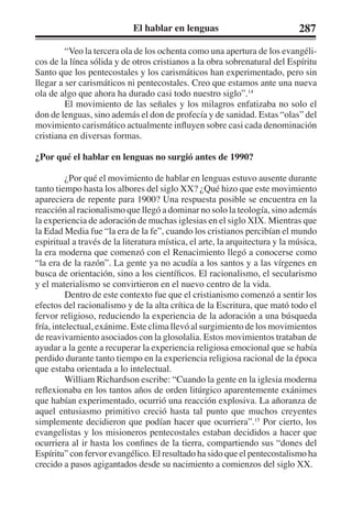 El hablar en lenguas 287 
“Veo la tercera ola de los ochenta como una apertura de los evangéli-cos 
de la línea sólida y de otros cristianos a la obra sobrenatural del Espíritu 
Santo que los pentecostales y los carismáticos han experimentado, pero sin 
llegar a ser carismáticos ni pentecostales. Creo que estamos ante una nueva 
ola de algo que ahora ha durado casi todo nuestro siglo”.14 
El movimiento de las señales y los milagros enfatizaba no solo el 
don de lenguas, sino además el don de profecía y de sanidad. Estas “olas” del 
movimiento carismático actualmente influyen sobre casi cada denominación 
cristiana en diversas formas. 
¿Por qué el hablar en lenguas no surgió antes de 1990? 
¿Por qué el movimiento de hablar en lenguas estuvo ausente durante 
tanto tiempo hasta los albores del siglo XX? ¿Qué hizo que este movimiento 
apareciera de repente para 1900? Una respuesta posible se encuentra en la 
reacción al racionalismo que llegó a dominar no solo la teología, sino además 
la experiencia de adoración de muchas iglesias en el siglo XIX. Mientras que 
la Edad Media fue “la era de la fe”, cuando los cristianos percibían el mundo 
espiritual a través de la literatura mística, el arte, la arquitectura y la música, 
la era moderna que comenzó con el Renacimiento llegó a conocerse como 
“la era de la razón”. La gente ya no acudía a los santos y a las vírgenes en 
busca de orientación, sino a los científicos. El racionalismo, el secularismo 
y el materialismo se convirtieron en el nuevo centro de la vida. 
Dentro de este contexto fue que el cristianismo comenzó a sentir los 
efectos del racionalismo y de la alta crítica de la Escritura, que mató todo el 
fervor religioso, reduciendo la experiencia de la adoración a una búsqueda 
fría, intelectual, exánime. Este clima llevó al surgimiento de los movimientos 
de reavivamiento asociados con la glosolalia. Estos movimientos trataban de 
ayudar a la gente a recuperar la experiencia religiosa emocional que se había 
perdido durante tanto tiempo en la experiencia religiosa racional de la época 
que estaba orientada a lo intelectual. 
William Richardson escribe: “Cuando la gente en la iglesia moderna 
reflexionaba en los tantos años de orden litúrgico aparentemente exánimes 
que habían experimentado, ocurrió una reacción explosiva. La añoranza de 
aquel entusiasmo primitivo creció hasta tal punto que muchos creyentes 
simplemente decidieron que podían hacer que ocurriera”.15 Por cierto, los 
evangelistas y los misioneros pentecostales estaban decididos a hacer que 
ocurriera al ir hasta los confines de la tierra, compartiendo sus “dones del 
Espíritu” con fervor evangélico. El resultado ha sido que el pentecostalismo ha 
crecido a pasos agigantados desde su nacimiento a comienzos del siglo XX. 
 