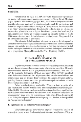 288 Capítulo 8 
Conclusión 
Para resumir, del siglo II al XIX solo hubo pocos casos esporádicos 
de hablar en lenguas, mayormente entre grupos heréticos. Desde Montano 
(siglo II) Hasta Edward Irving (siglo XIX), el hablar en lenguas nunca fue 
considerado como parte del cristianismo tradicional. El surgimiento del 
hablar en lenguas en los albores del siglo XX mayormente fue una reacción 
a las frías y exánimes prácticas de adoración influidas por las ideologías 
racionalista y humanista de la época. Desde una perspectiva histórica, los 
movimientos del hablar en lenguas carecen de sustento histórico. Hasta 
1900 nunca fueron parte del cristianismo predominante. Ninguno de los 
reformadores sancionó la glosolalia. 
El testimonio de la historia es informativo, pero no decisivo para los 
cristianos estrechamente ligados a la autoridad normativa de la Biblia. De modo 
que, en este sentido, necesitamos dirigirnos a la Escritura para descubrir si el 
hablar en lenguas moderno está de acuerdo con el don de lenguas, mencionado 
en el evangelio de Marcos, Hechos 2, 10, 19 y 1 Corintios 12 al 14. 
Parte 2 
EL HABLAR EN LENGUAS EN 
EL EVANGELIO DE MARCOS 
La primera persona en hablar acerca del don de lenguas fue Jesucristo 
mismo. Lo menciona solo una vez, según el registro evangélico. El pasaje 
se encuentra en Marcos 16:17, que pertenece al denominado “final más lar-go” 
del evangelio de Marcos. El “final más largo” (Mar. 16:9-20) ha sido el 
tema de innumerables estudios. Algunos eruditos y traductores bíblicos han 
argumentado que los últimos doce versículos de Marcos debieran quitarse, 
pero hay buenas razones para creer que debieran seguir estando en nuestras 
traducciones modernas de la Biblia.16 
Cristo hizo la siguiente predicción: “Y estas señales seguirán a los 
que creen: En mi nombre echarán fuera demonios; hablarán nuevas lenguas” 
(Mar. 16:17). El contexto en el que Jesús hizo esta predicción es significativo. 
Jesús además hizo otras tantas declaraciones a sus discípulos después de su 
resurrección y poco antes de su ascensión. Entre ellas, Cristo les prometió 
a sus discípulos el poder de realizar milagros y uno de ellos es la capacidad 
de “hablar nuevas lenguas”. 
El significado de las palabras “nuevas lenguas” 
Las palabras griegas para “nuevas lenguas” son glossais kainais. El 
sustantivo glossa se usa fundamentalmente con dos significados. Primero, 
 