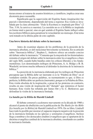 28 Capítulo 1 
tieran errores al tratarse de asuntos históricos y científicos, implica crear una 
dicotomía poco razonable. 
Significaría que la supervisión del Espíritu Santo (inspiración) fue 
parcial e intermitente, dependiendo del tema a registrar. Esa visión es inva-lidada 
por la clara afirmación: “Toda la Escritura es inspirada por Dios” (2 
Tim. 3:16, la cursiva es nuestra). La cuestión no es si la Biblia es inspirada 
en forma total o parcial, sino en qué sentido el Espíritu Santo influyó sobre 
los escritores bíblicos para garantizar la veracidad de sus mensajes. Este tema 
será tratado en la última parte de este capítulo. 
Una breve historia del debate sobre la inerrancia 
Antes de examinar algunos de los problemas de la posición de la 
inerrancia absoluta, es útil mencionar brevemente su historia. En su artículo 
sobre “Inerrancia bíblica”, Stephen L. Andrews ofrece un estudio conciso 
del debate sobre la inerrancia.13 Comenta que la mayoría de los historiadores 
remonta el origen del debate sobre la inerrancia entre los evangélicos a fines 
del siglo XIX, cuando hubo batallas entre los críticos liberales y los funda-mentalistas. 
Los denominados teólogos de Princeton, A. A. Hodge y B. B. 
Wardield, tuvieron mucha influencia al defender la doctrina de la inerrancia 
bíblica.14 
La posición de la inerrancia elaborada por los teólogos de Princeton 
presupone que la Biblia debe ser inerrante si es la “Palabra de Dios” en el 
verdadero sentido. En pocas palabras, su razonamiento es que, si Dios es 
perfecto, la Biblia debe ser perfecta (inerrante), porque es la Palabra de Dios. 
Esta visión absoluta de la inspiración, a pesar de las protestas en contrario, 
resulta en una visión de inspiración del “dictado” que minimiza el factor 
humano. Esta visión fue rebatida por James Orr y G. C. Berkouver, que 
defendían la visión de la inerrancia limitada. 
La batalla por la Biblia de Harold Lindsell 
El debate comenzó a acalorarse nuevamente en la década de 1960 y 
alcanzó el punto de ebullición con la publicación de The Battle for the Bible 
[La batalla por la Biblia] de Harold Lindsell en 1976. En su libro, Lindsell 
hace todo lo posible por mostrar el supuesto impacto negativo de la posición 
de la inerrancia limitada en las iglesias y seminarios evangélicos. Incluso 
llega a nombrar a los destacados eruditos evangélicos que se apartaron de la 
doctrina evangélica cardinal de la inerrancia absoluta, enseñando en cambio 
la inerrancia limitada. 
 