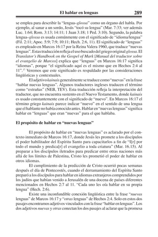 El hablar en lenguas 289 
se emplea para describir la “lengua–glossa” como un órgano del habla. Por 
ejemplo, al sanar a un sordo, Jesús “tocó su lengua” (Mar. 7:33; ver además 
Luc. 1:64; Rom. 3:13; 14:11; 1 Juan 3.18; 1 Ped. 3:10). Segundo, la palabra 
lengua–glossa es usada comúnmente con el significado de “idioma/lengua” 
(Fil. 2:11; Apoc. 5:9; 7:9; 10:11; Hech. 2:6, 11). El significado de “lenguas” 
es empleado en Marcos 16:17 por la Reina Valera 1960, que traduce “nuevas 
lenguas”. Estas traducción refleja el uso buscado del griego original glossa. El 
Translator’s Handbook on the Gospel of Mark [Manual del traductor sobre 
el evangelio de Marcos] explica que “lenguas” en Marcos 16:17 significa 
“idiomas”, porque “el significado aquí es el mismo que en Hechos 2:4 al 
11”.17 Veremos que este significado es respaldado por las consideraciones 
lingüísticas y contextuales. 
El adjetivo kainais generalmente se traduce como “nuevas” en la frase 
“hablar nuevas lenguas”. Algunos traductores ingleses traducen el término 
como “extrañas” (NEB, TEV). Esta traducción refleja la interpretación del 
traductor, que no encuentra sustento en el Nuevo Testamento, donde kainais 
es usado constantemente con el significado de “nuevo”. En Marcos 16:17 el 
término griego kainais parece indicar “nuevo” en el sentido de una lengua 
que el hablante no había conocido antes. Hablar en “nuevas lenguas” significa 
hablar en “lenguas” que eran “nuevas” para el que hablaba. 
El propósito de hablar en “nuevas lenguas” 
El propósito de hablar en “nuevas lenguas” es aclarado por el con-texto 
inmediato de Marcos 16:17, donde Jesús les promete a los discípulos 
el poder habilitador del Espíritu Santo para capacitarlos a fin de “I[r] por 
todo el mundo y predica[r] el evangelio a toda criatura” (Mar. 16.15). Al 
preparar a los discípulos iletrados para predicar entre otras naciones más 
allá de los límites de Palestina, Cristo les prometió el poder de hablar en 
otros idiomas. 
El cumplimiento de la predicción de Cristo ocurrió pocas semanas 
después el día de Pentecostés, cuando el derramamiento del Espíritu Santo 
preparó a los discípulos para hablar en idiomas extranjeros comprendidos por 
los judíos que habían venido a Jerusalén de una docena de países diferentes 
mencionados en Hechos 2:7 al 11. “Cada uno les oía hablar en su propia 
lengua” (Hech. 2:6). 
Existe una inconfundible conexión lingüística entre la frase “nuevas 
lenguas” de Marcos 16:17 y “otras lenguas” de Hechos 2:4. Solo en estos dos 
pasajes encontramos adjetivos vinculados con la frase “hablar en lenguas”. Los 
dos adjetivos nuevas y otras conectan los dos pasajes al aclarar que la promesa 
 