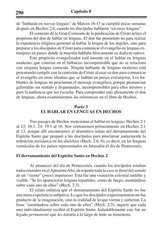 290 Capítulo 8 
de “hablarán en nuevas lenguas” de Marcos 16:17 se cumplió pocas semanas 
después en Hechos 2:4, cuando los discípulos hablaron “en otras lenguas”. 
El contexto de la Gran Comisión de la predicación de Cristo aclara el 
propósito del don de hablar en lenguas. El don fue prometido no para realzar 
la experiencia religiosa personal al hablar la lengua de los ángeles, sino para 
preparar a los discípulos de Cristo para comunicar el evangelio en lenguas ex-tranjeras 
en países donde la mayoría hablaba básicamente su dialecto nativo. 
Este propósito evangelizador está ausente en el hablar en lenguas 
moderno, que consiste en el balbuceo incomprensible que no se relaciona 
con ninguna lengua conocida. Ningún hablante de lenguas moderno está 
procurando cumplir con la comisión de Cristo al usar su don para comunicar 
el evangelio en otros idiomas que se hablan en países extranjeros. Los ha-blantes 
de lenguas no proclaman el mensaje evangélico, porque pronuncian 
galimatías sin sentido y disparatadas, incomprensibles para ellos mismos y 
para la audiencia que los escucha. Para comprender más plenamente el don 
de lenguas, ahora examinaremos las referencias en el libro de Hechos. 
Parte 3 
EL HABLAR EN LENGUAS EN HECHOS 
Tres pasajes de Hechos mencionan el hablar en lenguas: Hechos 2:1 
al 13; 10:1, 24; 19:1 al 16. Nos centraremos primeramente en Hechos 2:1 
al 13, porque allí encontramos el dramático relato del derramamiento del 
Espíritu Santo que preparó a los discípulos para proclamar audazmente la 
redención mesiánica en los dialektos (Hech. 2:6, 8); es decir, en las lenguas 
vernáculas de los países representados en Jerusalén el día de Pentecostés. 
El derramamiento del Espíritu Santo en Hechos 2 
Al amanecer del día de Pentecostés, cuando los discípulos estaban 
todos reunidos en el Aposento Alto, de repente toda la casa se llenó del sonido 
de un “viento” (pnoe) impetuoso. Esta fue una visitación celestial audible y 
visible. “Se les aparecieron lenguas repartidas, como de fuego, asentándose 
sobre cada uno de ellos” (Hech. 2:3). 
El relato enfatiza que el derramamiento del Espíritu Santo no fue 
una mera experiencia subjetiva. Lo que los discípulos experimentaron no fue 
producto de la imaginación, sino la realidad de lo que vieron y sintieron. La 
frase “asentándose sobre cada uno de ellos” (Hech. 2:3), sugiere que cada 
uno individualmente recibió el Espíritu Santo. Indudablemente este fue un 
legado permanente que les duraría a lo largo de todo su ministerio. 
 