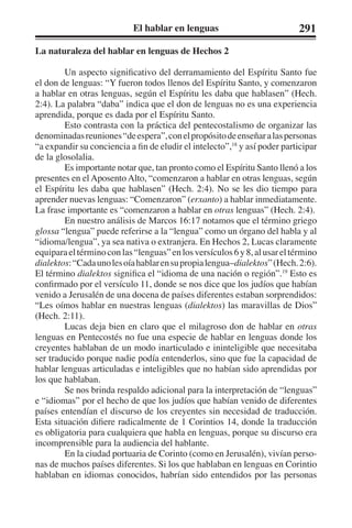 El hablar en lenguas 291 
La naturaleza del hablar en lenguas de Hechos 2 
Un aspecto significativo del derramamiento del Espíritu Santo fue 
el don de lenguas: “Y fueron todos llenos del Espíritu Santo, y comenzaron 
a hablar en otras lenguas, según el Espíritu les daba que hablasen” (Hech. 
2:4). La palabra “daba” indica que el don de lenguas no es una experiencia 
aprendida, porque es dada por el Espíritu Santo. 
Esto contrasta con la práctica del pentecostalismo de organizar las 
denominadas reuniones “de espera”, con el propósito de enseñar a las personas 
“a expandir su conciencia a fin de eludir el intelecto”,18 y así poder participar 
de la glosolalia. 
Es importante notar que, tan pronto como el Espíritu Santo llenó a los 
presentes en el Aposento Alto, “comenzaron a hablar en otras lenguas, según 
el Espíritu les daba que hablasen” (Hech. 2:4). No se les dio tiempo para 
aprender nuevas lenguas: “Comenzaron” (erxanto) a hablar inmediatamente. 
La frase importante es “comenzaron a hablar en otras lenguas” (Hech. 2:4). 
En nuestro análisis de Marcos 16:17 notamos que el término griego 
glossa “lengua” puede referirse a la “lengua” como un órgano del habla y al 
“idioma/lengua”, ya sea nativa o extranjera. En Hechos 2, Lucas claramente 
equipara el término con las “lenguas” en los versículos 6 y 8, al usar el término 
dialektos: “Cada uno les oía hablar en su propia lengua–dialektos” (Hech. 2:6). 
El término dialektos significa el “idioma de una nación o región”.19 Esto es 
confirmado por el versículo 11, donde se nos dice que los judíos que habían 
venido a Jerusalén de una docena de países diferentes estaban sorprendidos: 
“Les oímos hablar en nuestras lenguas (dialektos) las maravillas de Dios” 
(Hech. 2:11). 
Lucas deja bien en claro que el milagroso don de hablar en otras 
lenguas en Pentecostés no fue una especie de hablar en lenguas donde los 
creyentes hablaban de un modo inarticulado e ininteligible que necesitaba 
ser traducido porque nadie podía entenderlos, sino que fue la capacidad de 
hablar lenguas articuladas e inteligibles que no habían sido aprendidas por 
los que hablaban. 
Se nos brinda respaldo adicional para la interpretación de “lenguas” 
e “idiomas” por el hecho de que los judíos que habían venido de diferentes 
países entendían el discurso de los creyentes sin necesidad de traducción. 
Esta situación difiere radicalmente de 1 Corintios 14, donde la traducción 
es obligatoria para cualquiera que habla en lenguas, porque su discurso era 
incomprensible para la audiencia del hablante. 
En la ciudad portuaria de Corinto (como en Jerusalén), vivían perso-nas 
de muchos países diferentes. Si los que hablaban en lenguas en Corintio 
hablaban en idiomas conocidos, habrían sido entendidos por las personas 
 
