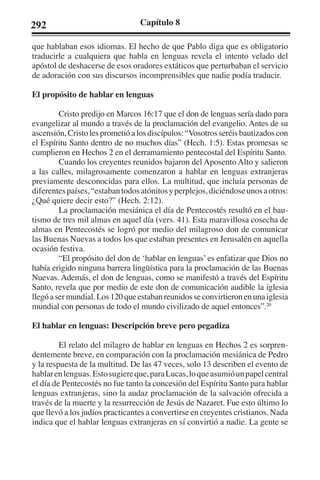 292 Capítulo 8 
que hablaban esos idiomas. El hecho de que Pablo diga que es obligatorio 
traducirle a cualquiera que habla en lenguas revela el intento velado del 
apóstol de deshacerse de esos oradores extáticos que perturbaban el servicio 
de adoración con sus discursos incomprensibles que nadie podía traducir. 
El propósito de hablar en lenguas 
Cristo predijo en Marcos 16:17 que el don de lenguas sería dado para 
evangelizar al mundo a través de la proclamación del evangelio. Antes de su 
ascensión, Cristo les prometió a los discípulos: “Vosotros seréis bautizados con 
el Espíritu Santo dentro de no muchos días” (Hech. 1:5). Estas promesas se 
cumplieron en Hechos 2 en el derramamiento pentecostal del Espíritu Santo. 
Cuando los creyentes reunidos bajaron del Aposento Alto y salieron 
a las calles, milagrosamente comenzaron a hablar en lenguas extranjeras 
previamente desconocidas para ellos. La multitud, que incluía personas de 
diferentes países, “estaban todos atónitos y perplejos, diciéndose unos a otros: 
¿Qué quiere decir esto?” (Hech. 2:12). 
La proclamación mesiánica el día de Pentecostés resultó en el bau-tismo 
de tres mil almas en aquel día (vers. 41). Esta maravillosa cosecha de 
almas en Pentecostés se logró por medio del milagroso don de comunicar 
las Buenas Nuevas a todos los que estaban presentes en Jerusalén en aquella 
ocasión festiva. 
“El propósito del don de ‘hablar en lenguas’ es enfatizar que Dios no 
había erigido ninguna barrera lingüística para la proclamación de las Buenas 
Nuevas. Además, el don de lenguas, como se manifestó a través del Espíritu 
Santo, revela que por medio de este don de comunicación audible la iglesia 
llegó a ser mundial. Los 120 que estaban reunidos se convirtieron en una iglesia 
mundial con personas de todo el mundo civilizado de aquel entonces”.20 
El hablar en lenguas: Descripción breve pero pegadiza 
El relato del milagro de hablar en lenguas en Hechos 2 es sorpren-dentemente 
breve, en comparación con la proclamación mesiánica de Pedro 
y la respuesta de la multitud. De las 47 veces, solo 13 describen el evento de 
hablar en lenguas. Esto sugiere que, para Lucas, lo que asumió un papel central 
el día de Pentecostés no fue tanto la concesión del Espíritu Santo para hablar 
lenguas extranjeras, sino la audaz proclamación de la salvación ofrecida a 
través de la muerte y la resurrección de Jesús de Nazaret. Fue esto último lo 
que llevó a los judíos practicantes a convertirse en creyentes cristianos. Nada 
indica que el hablar lenguas extranjeras en sí convirtió a nadie. La gente se 
 