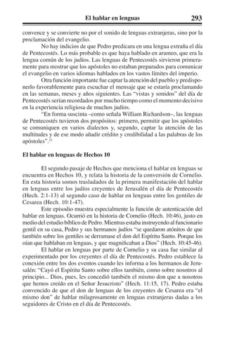 El hablar en lenguas 293 
convence y se convierte no por el sonido de lenguas extranjeras, sino por la 
proclamación del evangelio. 
No hay indicios de que Pedro predicara en una lengua extraña el día 
de Pentecostés. Lo más probable es que haya hablado en arameo, que era la 
lengua común de los judíos. Las lenguas de Pentecostés sirvieron primera-mente 
para mostrar que los apóstoles no estaban preparados para comunicar 
el evangelio en varios idiomas hablados en los vastos límites del imperio. 
Otra función importante fue captar la atención del pueblo y predispo-nerlo 
favorablemente para escuchar el mensaje que se estaría proclamando 
en las semanas, meses y años siguientes. Las “vistas y sonidos” del día de 
Pentecostés serían recordados por mucho tiempo como el momento decisivo 
en la experiencia religiosa de muchos judíos. 
“En forma suscinta –como señala William Richardson–, las lenguas 
de Pentecostés tuvieron dos propósitos: primero, permitir que los apóstoles 
se comuniquen en varios dialectos y, segundo, captar la atención de las 
multitudes y de ese modo añadir crédito y credibilidad a las palabras de los 
apóstoles”.21 
El hablar en lenguas de Hechos 10 
El segundo pasaje de Hechos que menciona el hablar en lenguas se 
encuentra en Hechos 10, y relata la historia de la conversión de Cornelio. 
En esta historia somos trasladados de la primera manifestación del hablar 
en lenguas entre los judíos creyentes de Jerusalén el día de Pentecostés 
(Hech. 2:1-13) al segundo caso de hablar en lenguas entre los gentiles de 
Cesarea (Hech. 10:1-47). 
Este episodio muestra especialmente la función de autenticación del 
hablar en lenguas. Ocurrió en la historia de Cornelio (Hech. 10:46), justo en 
medio del estudio bíblico de Pedro. Mientras estaba instruyendo al funcionario 
gentil en su casa, Pedro y sus hermanos judíos “se quedaron atónitos de que 
también sobre los gentiles se derramase el don del Espíritu Santo. Porque los 
oían que hablaban en lenguas, y que magnificaban a Dios” (Hech. 10:45-46). 
El hablar en lenguas por parte de Cornelio y su casa fue similar al 
experimentado por los creyentes el día de Pentecostés. Pedro establece la 
conexión entre los dos eventos cuando les informa a los hermanos de Jeru-salén: 
“Cayó el Espíritu Santo sobre ellos también, como sobre nosotros al 
principio... Dios, pues, les concedió también el mismo don que a nosotros 
que hemos creído en el Señor Jesucristo” (Hech. 11:15, 17). Pedro estaba 
convencido de que el don de lenguas de los creyentes de Cesarea era “el 
mismo don” de hablar milagrosamente en lenguas extranjeras dadas a los 
seguidores de Cristo en el día de Pentecostés. 
 