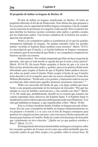 294 Capítulo 8 
El propósito de hablar en lenguas de Hechos 10 
El don de hablar en lenguas manifestado en Hechos 10 tenía un 
propósito diferente al del día de Pentecostés. Este último fue para preparar a 
los creyentes con la capacidad de hablar lenguas extranjeras a fin de cumplir 
con la comisión de proclamar el evangelio a toda nación. Pero el anterior fue 
para derribar las barreras raciales existentes entre judíos y gentiles creadas 
por las tradiciones judías. Una lectura cuidadosa de la historia nos ayuda a 
apreciar este propósito. 
Pedro y sus compañeros judíos se asombraron al ver que los gentiles 
irrumpieron hablando en lenguas. No podían entender cómo los gentiles 
habían “recibido el Espíritu Santo también como nosotros” (Hech. 10:47). 
La necesidad de que Cornelio y su familia hablaran en lenguas extranjeras 
era mínima, pero la necesidad de que Pedro y sus compañeros rompieran las 
barreras raciales era enorme. 
Pedro testificó: “En verdad comprendo que Dios no hace acepción de 
personas, sino que en toda nación se agrada del que le teme y hace justicia” 
(Hech. 10:34-35). En teoría Pedro aceptaba el hecho de que a la vista de 
Dios no hay distinción entre judíos y gentiles, pero en la práctica Pedro tenía 
dificultades para aceptar el hecho de que el Espíritu Santo pudiese descen-der 
sobre un gentil como Cornelio. Pedro aceptó el hecho de que Cornelio 
tenía derecho a oír el evangelio, pero aún era reacio a bautizarlo. Como dice 
William Richardson: “Predicarles a los gentiles y bautizarlos todavía era una 
novedad que daba miedo para aquellos primeros misioneros reticentes”.22 
Pedro era consciente del hecho de que, a la larga, tendría que hacer 
frente a esta pregunta penetrante de los hermanos de Jerusalén: “Por qué has 
entrado en casa de hombres incircuncisos, y has comido con ellos?” (Hech. 
11:3). De modo que, probablemente, decidió en su corazón que actuaría con 
cautela esperando claras directivas del Espíritu Santo. Y el Espíritu Santo lo 
inundó justo con la evidencia que necesitaba para proceder con el bautismo: “Los 
oían que hablaban en lenguas, y que magnificaban a Dios” (Hech. 10:46). 
Este es el único incidente donde el hablar en lenguas precede al bau-tismo. 
En este caso, el propósito de hablar en lenguas fundamentalmente no 
era preparar a Cornelio y a su casa con el don de lenguas extranjeras para 
predicar el evangelio en otras naciones, sino convencer a Pedro a proceder sin 
demora para bautizar a Cornelio. Pedro les contó a los hermanos de Jerusalén 
que virtualmente no tuvo elección: “¿Quién era yo que pudiese estorbar a 
Dios?” (Hech. 11:17). 
El otorgamiento del mismo don de hablar en lenguas extranjeras sobre 
los creyentes gentiles de Cesarea sirvió como una señal irrefutable para los 
creyentes judíos de que Dios acepta a los gentiles sobre la misma base. El 
 
