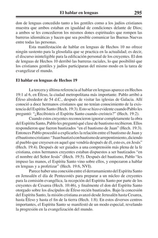El hablar en lenguas 295 
don de lenguas concedido tanto a los gentiles como a los judíos cristianos 
muestra que ambos estaban en igualdad de condiciones delante de Dios; 
a ambos se les concedieron los mismos dones espirituales que rompen las 
barreras idiomáticas y hacen que sea posible comunicar las Buenas Nuevas 
entre todas las personas. 
Esta manifestación de hablar en lenguas de Hechos 10 no ofrece 
ningún sustento para la glosolalia que se practica en la actualidad; es decir, 
el discurso ininteligible para la edificación personal de los creyentes. El don 
de lenguas de Hechos 10 derribó las barreras raciales, lo que posibilitó que 
los cristianos gentiles y judíos participaran del mismo modo en la tarea de 
evangelizar el mundo. 
El hablar en lenguas de Hechos 19 
La tercera y última referencia al hablar en lenguas aparece en Hechos 
19:1 al 6, en Éfeso, la ciudad metropolitana más importante. Pablo arribó a 
Éfeso alrededor de 54 d.C., después de visitar las iglesias de Galacia. Allí 
conoció a doce hermanos cristianos que no tenían conocimiento de la exis-tencia 
del Espíritu Santo (Hech. 19:3). Esto se hizo evidente cuando Pablo les 
preguntó: “¿Recibisteis el Espíritu Santo cuando creísteis?” (Hech. 19:2). 
Cuando estos creyentes reconocieron ignorar completamente la obra 
del Espíritu Santo, Pablo les preguntó qué clase de bautismo recibieron. Ellos 
respondieron que fueron bautizados “en el bautismo de Juan” (Hech. 19:3). 
Entonces Pablo procedió a explicarles la relación entre el bautismo de Juan y 
el bautismo cristiano: “Juan bautizó con bautismo de arrepentimiento, diciendo 
al pueblo que creyesen en aquel que vendría después de él, esto es, en Jesús” 
(Hech. 19:4). Después de ser guiados a una comprensión más plena de la fe 
cristiana, estos hermanos creyentes estaban dispuestos a ser bautizados “en 
el nombre del Señor Jesús” (Hech. 19:5). Después del bautismo, Pablo “les 
impuso las manos, el Espíritu Santo vino sobre ellos, y empezaron a hablar 
en lenguas y a profetizar” (Hech. 19:6, NVI). 
Parece haber una conexión entre el derramamiento del Espíritu Santo 
en Jerusalén el día de Pentecostés para preparar a un núcleo de creyentes 
para la comisión evangélica, la recepción del Espíritu Santo por parte de los 
creyentes de Cesarea (Hech. 10:46), y finalmente el don del Espíritu Santo 
otorgado sobre los discípulos de Éfeso recién bautizados. Bajo la concesión 
del Espíritu Santo, la misión cristiana avanzó desde Jerusalén hasta Cesarea, 
hasta Éfeso y hasta el fin de la tierra (Hech. 1:8). En estos diversos centros 
importantes, el Espíritu Santo se manifestó de un modo especial, revelando 
la progresión en la evangelización del mundo. 
 