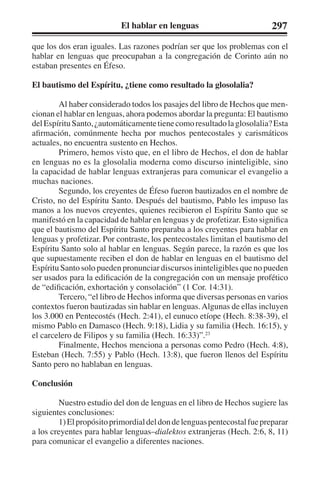 El hablar en lenguas 297 
que los dos eran iguales. Las razones podrían ser que los problemas con el 
hablar en lenguas que preocupaban a la congregación de Corinto aún no 
estaban presentes en Éfeso. 
El bautismo del Espíritu, ¿tiene como resultado la glosolalia? 
Al haber considerado todos los pasajes del libro de Hechos que men-cionan 
el hablar en lenguas, ahora podemos abordar la pregunta: El bautismo 
del Espíritu Santo, ¿automáticamente tiene como resultado la glosolalia? Esta 
afirmación, comúnmente hecha por muchos pentecostales y carismáticos 
actuales, no encuentra sustento en Hechos. 
Primero, hemos visto que, en el libro de Hechos, el don de hablar 
en lenguas no es la glosolalia moderna como discurso ininteligible, sino 
la capacidad de hablar lenguas extranjeras para comunicar el evangelio a 
muchas naciones. 
Segundo, los creyentes de Éfeso fueron bautizados en el nombre de 
Cristo, no del Espíritu Santo. Después del bautismo, Pablo les impuso las 
manos a los nuevos creyentes, quienes recibieron el Espíritu Santo que se 
manifestó en la capacidad de hablar en lenguas y de profetizar. Esto significa 
que el bautismo del Espíritu Santo preparaba a los creyentes para hablar en 
lenguas y profetizar. Por contraste, los pentecostales limitan el bautismo del 
Espíritu Santo solo al hablar en lenguas. Según parece, la razón es que los 
que supuestamente reciben el don de hablar en lenguas en el bautismo del 
Espíritu Santo solo pueden pronunciar discursos ininteligibles que no pueden 
ser usados para la edificación de la congregación con un mensaje profético 
de “edificación, exhortación y consolación” (1 Cor. 14:31). 
Tercero, “el libro de Hechos informa que diversas personas en varios 
contextos fueron bautizadas sin hablar en lenguas. Algunas de ellas incluyen 
los 3.000 en Pentecostés (Hech. 2:41), el eunuco etíope (Hech. 8:38-39), el 
mismo Pablo en Damasco (Hech. 9:18), Lidia y su familia (Hech. 16:15), y 
el carcelero de Filipos y su familia (Hech. 16:33)”.23 
Finalmente, Hechos menciona a personas como Pedro (Hech. 4:8), 
Esteban (Hech. 7:55) y Pablo (Hech. 13:8), que fueron llenos del Espíritu 
Santo pero no hablaban en lenguas. 
Conclusión 
Nuestro estudio del don de lenguas en el libro de Hechos sugiere las 
siguientes conclusiones: 
1) El propósito primordial del don de lenguas pentecostal fue preparar 
a los creyentes para hablar lenguas–dialektos extranjeras (Hech. 2:6, 8, 11) 
para comunicar el evangelio a diferentes naciones. 
 