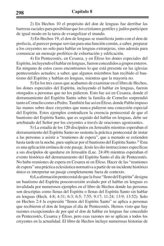 298 Capítulo 8 
2) En Hechos 10 el propósito del don de lenguas fue derribar las 
barreras raciales para posibilitar que los cristianos gentiles y judíos participen 
de igual modo en la tarea de evangelizar el mundo. 
3) En Hechos 19, el don de lenguas se manifiesta junto con el don de 
profecía, al parecer porque servían para una función común, a saber, preparar 
a los creyentes no solo para hablar en lenguas extranjeras, sino además para 
comunicar un mensaje profético de exhortación y edificación. 
4) En Pentecostés, en Cesarea, y en Éfeso los dones especiales del 
Espíritu, incluyendo el hablar en lenguas, fueron concedidos a grupos enteros. 
En ninguno de estos casos encontramos lo que está presente en las iglesias 
pentecostales actuales; a saber, que algunos miembros han recibido el bau-tismo 
del Espíritu y hablan en lenguas, mientras que la mayoría no. 
5) En los tres casos que acabamos de examinar en el libro de Hechos, 
los dones especiales del Espíritu, incluyendo el hablar en lenguas, fueron 
otorgados a personas que no los pidieron. Esto fue así en Cesarea, donde el 
derramamiento del Espíritu Santo sobre la familia de Cornelio sorprendió 
tanto a Cornelio como a Pedro. También fue así en Éfeso, donde Pablo impuso 
las manos sobre doce creyentes que nunca pidieron una concesión especial 
del Espíritu. Estos ejemplos contradicen la creencia pentecostal de que el 
bautismo del Espíritu Santo, que es seguido del hablar en lenguas, debe ser 
arrebatado del Señor por los creyentes a través de oraciones agonizantes. 
5) La estadía de los 120 discípulos en Jerusalén mientras esperaban el 
derramamiento del Espíritu Santo no sustenta la práctica pentecostal de instar 
a las personas a asistir a “reuniones de espera”, que a menudo se extienden 
hasta tarde en la noche, para suplicar por el bautismo del Espíritu Santo.24 Esta 
es una aplicación errónea de este pasaje. Jesús les dio instrucciones específicas 
a sus discípulos de quedarse en Jerusalén (Luc. 24:49) mientras esperaban el 
evento histórico del derramamiento del Espíritu Santo el día de Pentecostés. 
No hubo reuniones de espera en Cesarea ni en Éfeso. Hacer de las “reuniones 
de espera” una práctica eclesiástica normativa a partir de un incidente histórico 
único es interpretar un pasaje completamente fuera de contexto. 
6) La afirmación pentecostal de que la frase “lleno del Espíritu” designa 
un bautismo del Espíritu posconversión avalado por el hablar en lenguas es 
invalidada por numerosos ejemplos en el libro de Hechos donde las personas 
son descriptas como llenas del Espíritu o llenas del Espíritu Santo sin hablar 
en lenguas (Hech. 4:8; 4:31; 6:3; 6:5; 7:55; 9:17; 11:24; 13:9; 13:52). Solo 
en Hechos 2:4 la expresión “llenos del Espíritu Santo” se aplica a personas 
que recibieron el don de lenguas el día de Pentecostés. Hemos visto que hay 
razones excepcionales de por qué el don de hablar en lenguas fue concedido 
en Pentecostés, Cesarea y Éfeso, pero esas razones no se aplican a todos los 
creyentes en la actualidad. El libro de Hechos incluye numerosas historias de 
 