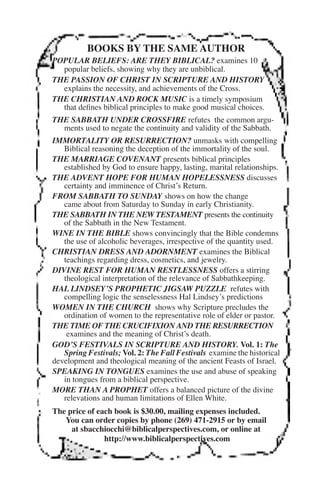 BOOKS BY THE SAME AUTHOR 
POPULAR BELIEFS: ARE THEY BIBLICAL? examines 10 
popular beliefs, showing why they are unbiblical. 
THE PASSION OF CHRIST IN SCRIPTURE AND HISTORY 
explains the necessity, and achievements of the Cross. 
THE CHRISTIAN AND ROCK MUSIC is a timely symposium 
that defines biblical principles to make good musical choices. 
THE SABBATH UNDER CROSSFIRE refutes the common argu-ments 
used to negate the continuity and validity of the Sabbath. 
IMMORTALITY OR RESURRECTION? unmasks with compelling 
Biblical reasoning the deception of the immortality of the soul. 
THE MARRIAGE COVENANT presents biblical principles 
established by God to ensure happy, lasting, marital relationships. 
THE ADVENT HOPE FOR HUMAN HOPELESSNESS discusses 
certainty and imminence of Christ’s Return. 
FROM SABBATH TO SUNDAY shows on how the change 
came about from Saturday to Sunday in early Christianity. 
THE SABBATH IN THE NEW TESTAMENT presents the continuity 
of the Sabbath in the New Testament. 
WINE IN THE BIBLE shows convincingly that the Bible condemns 
the use of alcoholic beverages, irrespective of the quantity used. 
CHRISTIAN DRESS AND ADORNMENT examines the Biblical 
teachings regarding dress, cosmetics, and jewelry. 
DIVINE REST FOR HUMAN RESTLESSNESS offers a stirring 
theological interpretation of the relevance of Sabbathkeeping. 
HAL LINDSEY’S PROPHETIC JIGSAW PUZZLE refutes with 
compelling logic the senselessness Hal Lindsey’s predictions 
WOMEN IN THE CHURCH shows why Scripture precludes the 
ordination of women to the representative role of elder or pastor. 
THE TIME OF THE CRUCIFIXION AND THE RESURRECTION 
examines and the meaning of Christ’s death. 
GOD’S FESTIVALS IN SCRIPTURE AND HISTORY. Vol. 1: The 
Spring Festivals; Vol. 2: The Fall Festivals examine the historical 
development and theological meaning of the ancient Feasts of Israel. 
SPEAKING IN TONGUES examines the use and abuse of speaking 
in tongues from a biblical perspective. 
MORE THAN A PROPHET offers a balanced picture of the divine 
relevations and human limitations of Ellen White. 
The price of each book is $30.00, mailing expenses included. 
You can order copies by phone (269) 471-2915 or by email 
at sbacchiocchi@biblicalperspectives.com, or online at 
http://www.biblicalperspectives.com 
 