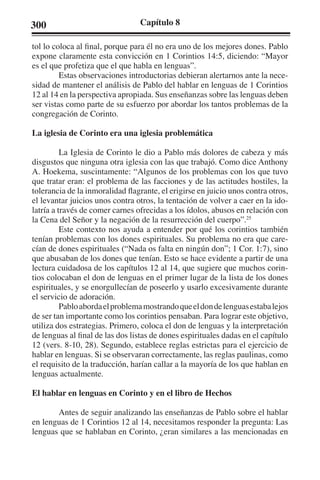 300 Capítulo 8 
tol lo coloca al final, porque para él no era uno de los mejores dones. Pablo 
expone claramente esta convicción en 1 Corintios 14:5, diciendo: “Mayor 
es el que profetiza que el que habla en lenguas”. 
Estas observaciones introductorias debieran alertarnos ante la nece-sidad 
de mantener el análisis de Pablo del hablar en lenguas de 1 Corintios 
12 al 14 en la perspectiva apropiada. Sus enseñanzas sobre las lenguas deben 
ser vistas como parte de su esfuerzo por abordar los tantos problemas de la 
congregación de Corinto. 
La iglesia de Corinto era una iglesia problemática 
La Iglesia de Corinto le dio a Pablo más dolores de cabeza y más 
disgustos que ninguna otra iglesia con las que trabajó. Como dice Anthony 
A. Hoekema, suscintamente: “Algunos de los problemas con los que tuvo 
que tratar eran: el problema de las facciones y de las actitudes hostiles, la 
tolerancia de la inmoralidad flagrante, el erigirse en juicio unos contra otros, 
el levantar juicios unos contra otros, la tentación de volver a caer en la ido-latría 
a través de comer carnes ofrecidas a los ídolos, abusos en relación con 
la Cena del Señor y la negación de la resurrección del cuerpo”.25 
Este contexto nos ayuda a entender por qué los corintios también 
tenían problemas con los dones espirituales. Su problema no era que care-cían 
de dones espirituales (“Nada os falta en ningún don”; 1 Cor. 1:7), sino 
que abusaban de los dones que tenían. Esto se hace evidente a partir de una 
lectura cuidadosa de los capítulos 12 al 14, que sugiere que muchos corin-tios 
colocaban el don de lenguas en el primer lugar de la lista de los dones 
espirituales, y se enorgullecían de poseerlo y usarlo excesivamente durante 
el servicio de adoración. 
Pablo aborda el problema mostrando que el don de lenguas estaba lejos 
de ser tan importante como los corintios pensaban. Para lograr este objetivo, 
utiliza dos estrategias. Primero, coloca el don de lenguas y la interpretación 
de lenguas al final de las dos listas de dones espirituales dadas en el capítulo 
12 (vers. 8-10, 28). Segundo, establece reglas estrictas para el ejercicio de 
hablar en lenguas. Si se observaran correctamente, las reglas paulinas, como 
el requisito de la traducción, harían callar a la mayoría de los que hablan en 
lenguas actualmente. 
El hablar en lenguas en Corinto y en el libro de Hechos 
Antes de seguir analizando las enseñanzas de Pablo sobre el hablar 
en lenguas de 1 Corintios 12 al 14, necesitamos responder la pregunta: Las 
lenguas que se hablaban en Corinto, ¿eran similares a las mencionadas en 
 