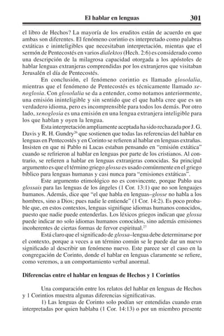 El hablar en lenguas 301 
el libro de Hechos? La mayoría de los eruditos están de acuerdo en que 
ambas son diferentes. El fenómeno corintio es interpretado como palabras 
extáticas e ininteligibles que necesitaban interpretación, mientas que el 
sermón de Pentecostés en varios dialektos (Hech. 2:6) es considerado como 
una descripción de la milagrosa capacidad otorgada a los apóstoles de 
hablar lenguas extranjeras comprendidas por los extranjeros que visitaban 
Jerusalén el día de Pentecostés. 
En conclusión, el fenómeno corintio es llamado glosolalia, 
mientras que el fenómeno de Pentecostés es técnicamente llamado xe-noglosia. 
Con glosolalia se da a entender, como notamos anteriormente, 
una emisión ininteligible y sin sentido que el que habla cree que es un 
verdadero idioma, pero es incomprensible para todos los demás. Por otro 
lado, xenoglosia es una emisión en una lengua extranjera inteligible para 
los que hablan y oyen la lengua. 
Esta interpretación ampliamente aceptada ha sido rechazada por J. G. 
Davis y R. H. Gundry26 que sostienen que todas las referencias del hablar en 
lenguas en Pentecostés y en Corinto se refieren al hablar en lenguas extrañas. 
Insisten en que ni Pablo ni Lucas estaban pensando en “emisión extática” 
cuando se refirieron al hablar en lenguas por parte de los cristianos. Al con-trario, 
se refieren a hablar en lenguas extranjeras conocidas. Su principal 
argumento es que el término griego glossa es usado comúnmente en el griego 
bíblico para lenguas humanas y casi nunca para “emisiones extáticas”. 
Este argumento etimológico no es convincente, porque Pablo usa 
glossais para las lenguas de los ángeles (1 Cor. 13:1) que no son lenguajes 
humanos. Además, dice que “el que habla en lenguas–glosse no habla a los 
hombres, sino a Dios; pues nadie le entiende” (1 Cor. 14:2). Es poco proba-ble 
que, en estos contextos, lenguas signifique idiomas humanos conocidos, 
puesto que nadie puede entenderlas. Los léxicos griegos indican que glossa 
puede indicar no solo idiomas humanos conocidos, sino además emisiones 
incoherentes de ciertas formas de fervor espiritual.27 
Está claro que el significado de glossa–lengua debe determinarse por 
el contexto, porque a veces a un término común se le puede dar un nuevo 
significado al describir un fenómeno nuevo. Este parece ser el caso en la 
congregación de Corinto, donde el hablar en lenguas claramente se refiere, 
como veremos, a un comportamiento verbal anormal. 
Diferencias entre el hablar en lenguas de Hechos y 1 Corintios 
Una comparación entre los relatos del hablar en lenguas de Hechos 
y 1 Corintios muestra algunas diferencias significativas. 
1) Las lenguas de Corinto solo podían ser entendidas cuando eran 
interpretadas por quien hablaba (1 Cor. 14:13) o por un miembro presente 
 