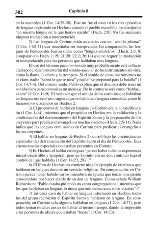 302 Capítulo 8 
en la asamblea (1 Cor. 14:28-28). Este no fue el caso en los tres episodios 
de lenguas registrado en Hechos, cuando el pueblo escuchó a los discípulos 
“en nuestra lengua en la que hemos nacido” (Hech. 2:8). No fue necesaria 
ninguna traducción o interpretación. 
2) Las lenguas de Corinto están asociadas con un “sonido–phonai” 
(1 Cor. 14:8-11) que necesitaba ser interpretado. En comparación, las len-guas 
de Pentecostés fueron oídas como “lengua–dialektos” (Hech. 2:6, 8; 
comparar con Hech. 1:19; 21:20; 22:2; 26:14) que no requerían traducción 
ni interpretación para las personas que hablaban esas lenguas. 
El uso del término phonon–sonido muy probablemente esté influen-ciado 
por el ejemplo anterior del sonido–phonen de los instrumentos sin vida, 
como la flauta, la cítara y la trompeta. Si el sonido de estos instrumentos no 
es claro, nadie “sabrá lo que se toca” y nadie “se preparará para la batalla” (1 
Cor. 14:7-8). Del mismo modo, Pablo explica que el discurso debe tener un 
sonido claro para comunicar un mensaje. De lo contrario será como “hablar... 
al aire” (1 Cor. 14:9). El hecho de que el sonido de los corintios que hablaban 
en lenguas era confuso, sugiere que no hablaban lenguas conocidas como lo 
hicieron los discípulos en Hechos 2. 
3) El propósito de hablar en lenguas en Corinto era la autoedificaci-ón 
(1 Cor. 14:4), mientras que el propósito en Hechos era la validación y la 
confirmación del derramamiento del Espíritu Santo y la preparación de los 
creyentes para predicar el evangelio a muchas naciones (Hech. 2:5-11). Nada 
indica que las lenguas eran usadas en Corinto para predicar el evangelio a 
los no creyentes. 
4) El hablar en lenguas de Hechos 2 ocurrió bajo las circunstancias 
especiales del derramamiento del Espíritu Santo el día de Pentecostés. Esas 
circunstancias especiales no estaban presentes en Corinto. 
5) En Hechos, el hablar en lenguas “parece haber sido una experiencia 
inicial irresistible y temporal, pero en Corinto era un don continuo bajo el 
control del que hablaba (1 Cor. 14:27, 28)”.28 
6) El libro de Hechos no contiene ningún ejemplo de cristianos que 
hablaran en lenguas durante un servicio religioso. En comparación, en Co-rinto 
parece haber habido varios miembros de iglesia que tenían una pasión 
consumidora por hacer alarde de su don de lenguas. Como señala William 
Richardson: “Pablo estaba pidiendo un canto congregacional, mientras que 
los que hablaban en lenguas lo único que entonaban eran solos vocales”.29 
7) En cada caso de hablar en lenguas informado en Hechos, todos 
los del grupo recibieron el Espíritu Santo y hablaron en lenguas. En com-paración, 
en Corinto solo algunos hablaban en lenguas (1 Cor. 14:27), pero 
todos tenían muchas ansias de hablar al mismo tiempo, dando la impresión 
a las personas de afuera que estaban “locos” (1 Cor. 14:23). 
 