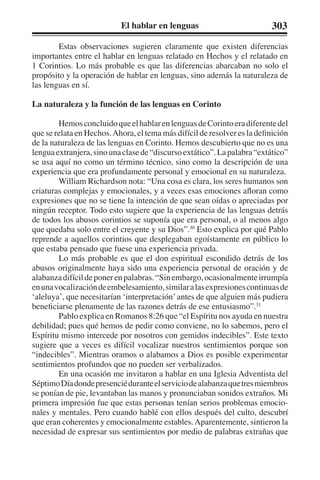 El hablar en lenguas 303 
Estas observaciones sugieren claramente que existen diferencias 
importantes entre el hablar en lenguas relatado en Hechos y el relatado en 
1 Corintios. Lo más probable es que las diferencias abarcaban no solo el 
propósito y la operación de hablar en lenguas, sino además la naturaleza de 
las lenguas en sí. 
La naturaleza y la función de las lenguas en Corinto 
Hemos concluido que el hablar en lenguas de Corinto era diferente del 
que se relata en Hechos. Ahora, el tema más difícil de resolver es la definición 
de la naturaleza de las lenguas en Corinto. Hemos descubierto que no es una 
lengua extranjera, sino una clase de “discurso extático”. La palabra “extático” 
se usa aquí no como un término técnico, sino como la descripción de una 
experiencia que era profundamente personal y emocional en su naturaleza. 
William Richardson nota: “Una cosa es clara, los seres humanos son 
criaturas complejas y emocionales, y a veces esas emociones afloran como 
expresiones que no se tiene la intención de que sean oídas o apreciadas por 
ningún receptor. Todo esto sugiere que la experiencia de las lenguas detrás 
de todos los abusos corintios se suponía que era personal, o al menos algo 
que quedaba solo entre el creyente y su Dios”.30 Esto explica por qué Pablo 
reprende a aquellos corintios que desplegaban egoístamente en público lo 
que estaba pensado que fuese una experiencia privada. 
Lo más probable es que el don espiritual escondido detrás de los 
abusos originalmente haya sido una experiencia personal de oración y de 
alabanza difícil de poner en palabras. “Sin embargo, ocasionalmente irrumpía 
en una vocalización de embelesamiento, similar a las expresiones continuas de 
‘aleluya’, que necesitarían ‘interpretación’ antes de que alguien más pudiera 
beneficiarse plenamente de las razones detrás de ese entusiasmo”.31 
Pablo explica en Romanos 8:26 que “el Espíritu nos ayuda en nuestra 
debilidad; pues qué hemos de pedir como conviene, no lo sabemos, pero el 
Espíritu mismo intercede por nosotros con gemidos indecibles”. Este texto 
sugiere que a veces es difícil vocalizar nuestros sentimientos porque son 
“indecibles”. Mientras oramos o alabamos a Dios es posible experimentar 
sentimientos profundos que no pueden ser verbalizados. 
En una ocasión me invitaron a hablar en una Iglesia Adventista del 
Séptimo Día donde presencié durante el servicio de alabanza que tres miembros 
se ponían de pie, levantaban las manos y pronunciaban sonidos extraños. Mi 
primera impresión fue que estas personas tenían serios problemas emocio-nales 
y mentales. Pero cuando hablé con ellos después del culto, descubrí 
que eran coherentes y emocionalmente estables. Aparentemente, sintieron la 
necesidad de expresar sus sentimientos por medio de palabras extrañas que 
 