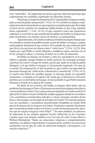 304 Capítulo 8 
eran “indecibles”. Es importante reconocer que hay diferentes personas que 
experimentan las realidades espirituales de diferentes formas. 
Puesto que se requería interpretación (“el que habla en lengua extraña, 
pida en oración poder interpretarla”; 1 Cor. 14:13), el hablar en lenguas origi-nalmente 
tenía la intención de ser una experiencia espiritual privada. Pero dado 
el deseo de los corintios de manifestar públicamente su don (“que anheláis 
dones espirituales”; 1 Cor. 14:12), lo que comenzó como una experiencia 
espiritual se convirtió en una manifestación pública de hablar en lenguas por 
parte de personas con muchas ansias de mostrar su espiritualidad. 
Aparentemente, en Corinto se había acumulado mucha presión para que 
los miembros manifiesten públicamente su don de hablar en lenguas, aunque 
nadie pudiese interpretar lo que se decía. El resultado fue una confusión total 
que llevó a las personas de afuera a decir “estáis locos” (1 Cor. 14:23). Esto 
explica po r qué Pablo se sintió obligado a establecer reglas estrictas con el 
fin de corregir el abuso y restaurar el orden en el culto de adoración. 
El hablar en lenguas en Corinto y entre los carismáticos en la actu-alidad 
es popular, porque brinda un medio perfecto de conseguir prestigio 
espiritual sin correr el riesgo de fraude, puesto que nadie en la iglesia puede 
distinguir si el que habla en lenguas es divinamente inspirado o lo saca de 
su mente. En comparación, el don de profecía, que conlleva la capacidad de 
presentar mensajes de “edificación, exhortación y consolación” (1 Cor. 14:3), 
es mucho más difícil de camuflar, porque su mensaje puede ser entendido 
claramente y evaluado en la iglesia. De modo que al promover el discurso 
profético en vez del hablar en lenguas, lo más probable es que Pablo intentara 
eliminar el fraude en la iglesia de Corinto. 
El abuso de los corintios del hablar en lenguas debe haber sido un 
problema local porque el Nuevo Testamento no menciona ninguna otra iglesia 
con un problema similar. Una explicación parcial podría ser la ubicación de la 
iglesia de Corinto en la proximidad de templos paganos donde los sacerdotes 
y las sacerdotisas comunicaban oráculos; es decir, mensajes extraños de los 
dioses. Por ejemplo, en el templo de Afrodita en Corinto “los oráculos griegos 
con sus sacerdotes y sacerdotisas desenfrenados brindaban un medio fértil 
para el fenómeno de las lenguas en Corinto. Podríamos entender fácilmente 
que este problema debió surgir en Corinto y recibir demasiada presión, mien-tras 
que no surgió en lugares como Filipo”.32 En otras palabras, las prácticas 
de adoración en los templos paganos locales influyeron en los creyentes 
corintios para usar lenguas extáticas en el servicio de culto. Como observa 
William Richardson: “dadas sus conexiones religiosas y comportamientos 
anteriores, no debiera sorprendernos si algunos de los corintios no estuviesen 
satisfechos con un tipo de culto de adoración tranquilo, circunspecto y de 
oración silenciosa”.33 
 