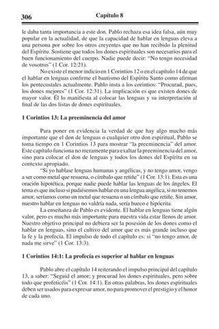 306 Capítulo 8 
le daba tanta importancia a este don. Pablo rechaza esa idea falsa, aún muy 
popular en la actualidad, de que la capacidad de hablar en lenguas eleva a 
una persona por sobre los otros creyentes que no han recibido la plenitud 
del Espíritu. Sostiene que todos los dones espirituales son necesarios para el 
buen funcionamiento del cuerpo. Nadie puede decir: “No tengo necesidad 
de vosotros” (1 Cor. 12:21). 
No existe el menor indicio en 1 Corintios 12 o en el capítulo 14 de que 
el hablar en lenguas confirme el bautismo del Espíritu Santo como afirman 
los pentecostales actualmente. Pablo insta a los corintios: “Procurad, pues, 
los dones mejores” (1 Cor. 12:31). La implicación es que existen dones de 
mayor valor. Él lo manifiesta al colocar las lenguas y su interpretación al 
final de las dos listas de dones espirituales. 
1 Corintios 13: La preeminencia del amor 
Para poner en evidencia la verdad de que hay algo mucho más 
importante que el don de lenguas o cualquier otro don espiritual, Pablo se 
toma tiempo en 1 Corintios 13 para mostrar “la preeminencia” del amor. 
Este capítulo funciona no meramente para exaltar la preeminencia del amor, 
sino para colocar el don de lenguas y todos los dones del Espíritu en su 
contexto apropiado. 
“Si yo hablase lenguas humanas y angélicas, y no tengo amor, vengo 
a ser como metal que resuena, o címbalo que retiñe” (1 Cor. 13:1). Esta es una 
oración hipotética, porque nadie puede hablar las lenguas de los ángeles. El 
tema es que incluso si pudiésemos hablar en una lengua angélica, si no tenemos 
amor, seríamos como un metal que resuena o un címbalo que retiñe. Sin amor, 
nuestro hablar en lenguas no valdría nada, sería hueco e hipócrita. 
La enseñanza de Pablo es evidente. El hablar en lenguas tiene algún 
valor, pero es mucho más importante para nuestra vida estar llenos de amor. 
Nuestro objetivo principal no debiera ser la posesión de los dones como el 
hablar en lenguas, sino el cultivo del amor que es más grande incluso que 
la fe y la profecía. El impulso de todo el capítulo es: si “no tengo amor, de 
nada me sirve” (1 Cor. 13:3). 
1 Corintios 14:1: La profecía es superior al hablar en lenguas 
Pablo abre el capítulo 14 reiterando el impulso principal del capítulo 
13, a saber: “Seguid el amor; y procurad los dones espirituales, pero sobre 
todo que profeticéis” (1 Cor. 14:1). En otras palabras, los dones espirituales 
deben ser usados para expresar amor, no para promover el prestigio y el honor 
de cada uno. 
 