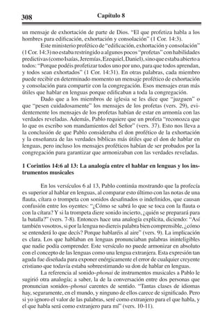 308 Capítulo 8 
un mensaje de exhortación de parte de Dios. “El que profetiza habla a los 
hombres para edificación, exhortación y consolación” (1 Cor. 14:3). 
Este ministerio profético de “edificación, exhortación y consolación” 
(1 Cor. 14:3) no estaba restringido a algunos pocos “profetas” con habilidades 
predictivas (como Isaías, Jeremías, Ezequiel, Daniel), sino que estaba abierto a 
todos: “Porque podéis profetizar todos uno por uno, para que todos aprendan, 
y todos sean exhortados” (1 Cor. 14:31). En otras palabras, cada miembro 
puede recibir en determinado momento un mensaje profético de exhortación 
y consolación para compartir con la congregación. Esos mensajes eran más 
útiles que hablar en lenguas porque edificaban a toda la congregación. 
Dado que a los miembros de iglesia se les dice que “juzguen” o 
que “pesen cuidadosamente” los mensajes de los profetas (vers. 29), evi-dentemente 
los mensajes de los profetas habían de estar en armonía con las 
verdades reveladas. Además, Pablo requiere que un profeta “reconozca que 
lo que os escribo son mandamientos del Señor” (vers. 37). Esto nos lleva a 
la conclusión de que Pablo consideraba el don profético de la exhortación 
y la enseñanza de las verdades bíblicas más útiles que el don de hablar en 
lenguas, pero incluso los mensajes proféticos habían de ser probados por la 
congregación para garantizar que armonizaban con las verdades reveladas. 
1 Corintios 14:6 al 13: La analogía entre el hablar en lenguas y los ins-trumentos 
musicales 
En los versículos 6 al 13, Pablo continúa mostrando que la profecía 
es superior al hablar en lenguas, al comparar esto último con las notas de una 
flauta, cítara o trompeta con sonidos desafinados o indefinidos, que causan 
confusión entre los oyentes: “¿Cómo se sabrá lo que se toca con la flauta o 
con la cítara? Y si la trompeta diere sonido incierto, ¿quién se preparará para 
la batalla?” (vers. 7-8). Entonces hace una analogía explícita, diciendo: “Así 
también vosotros, si por la lengua no diereis palabra bien comprensible, ¿cómo 
se entenderá lo que decís? Porque hablaréis al aire” (vers. 9). La implicación 
es clara. Los que hablaban en lenguas pronunciaban palabras ininteligibles 
que nadie podía comprender. Este versículo no puede armonizar en absoluto 
con el concepto de las lenguas como una lengua extranjera. Esta expresión tan 
aguda fue diseñada para exponer enérgicamente el error de cualquier creyente 
cristiano que todavía estaba sobreestimando su don de hablar en lenguas. 
La referencia al sonido–phonai de instrumentos musicales a Pablo le 
sugirió otra analogía; a saber, la de la conversación entre dos personas que 
pronuncian sonidos–phonai carentes de sentido. “Tantas clases de idiomas 
hay, seguramente, en el mundo, y ninguno de ellos carece de significado. Pero 
si yo ignoro el valor de las palabras, seré como extranjero para el que habla, y 
el que habla será como extranjero para mí” (vers. 10-11). 
 