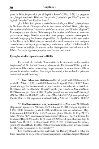 30 Capítulo 1 
parte de Dios, impulsados por el Espíritu Santo” (2 Ped. 1:21). La pregunta 
es: ¿En qué sentido la Biblia es “inspirada (“exhalada por Dios”) y escrita 
bajo el “impulso” del Espíritu Santo? 
¿La Biblia fue “plena y verbalmente dada por Dios” como plantea 
la Declaración de Chicago sobre la inerrancia bíblica? Dios, ¿hizo que 
los escritores bíblicos “usaran las palabras exactas que Él había elegido”? 
Este no parece ser el caso. Sabemos que los escritores bíblicos no anotaron 
pasivamente lo que Dios les susurró al oído, porque cada uno usó su propio 
estilo de lenguaje y las fuentes disponibles. Es algo bien sabido que varios 
de los libros de la Biblia fueron compilados de documentos más antiguos 
como historias de reyes, genealogías y tradiciones orales. La falibilidad de 
estas fuentes se refleja claramente en las discrepancias que hallamos en la 
Biblia. Bastarán algunos ejemplos para ilustrar este tema. 
Ejemplos de discrepancias en la Biblia 
En un artículo titulado “La cuestión de la inerrancia en los escritos 
inspirados”, el Dr. Robert Olson, ex director del Patrimonio White, y mi ex 
profesor de Biblia, ofrece un catálogo impresionante de inexactitudes bíblicas 
que confrontan los eruditos. Para mayor brevedad, citamos las dos primeras 
enumeraciones del catálogo: 
“1. Incertidumbres históricas—David, ¿mató a 40.000 hombres de 
a caballo (2 Sam. 10:18) o a 40.000 hombres de a pie (1 Crón. 19:18)? Jesús, 
¿sanó al ciego Bartimeo cuando se aproximaba a la ciudad de Jericó (Luc. 
18:35) o al salir de ella (Mar. 10:46)? Hobab, ¿era cuñado de Moisés (Num. 
10:29) o su suegro (Juec. 4:11)? El gallo, ¿cantó una vez cuando Pedro negó 
al Señor (Mat. 26:34, 69-75) o dos veces (Mar. 14:66-72)? ¿Corresponde que 
Cainán (Luc. 3:36) vaya entre medio de Sala y Arfaxad o no (Gén. 11:12)? 
“2. Problemas numéricos y cronológicos—¿Murieron 24.000 en la 
plaga como aparece en Números 25:9, o fueron 23.000 como se registra en 
1 Cor. 10:8? Salomón, ¿tenía 40.000 caballerizas para sus caballos (1 Rey. 
4:26) o eran 4.000 (2 Crón. 9:25)? Joaquín, ¿tenía 18 años (2 Rey. 24:8) u 
ocho (2 Crón. 36:9) cuando comenzó a reinar? Ocozías, ¿llegó al trono a los 
22 años (2 Rey. 8:26) o a los 42 (2 Crón. 22:2)? David, ¿era el octavo hijo de 
Isaí (1 Sam. 16:10, 11) o el séptimo (1 Crón. 2:15)? El período de los jueces, 
¿duró 450 años (Hech. 13:20) o 350 aproximadamente, como sería necesario 
si 1 Reyes 6:1 estuviese en lo correcto?”18 
Los resultados del censo ordenado por David y llevado a cabo por 
Joab, la cabeza de su ejército, arroja discrepancias similares. Según 2 Samuel 
 