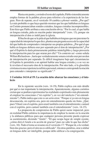 El hablar en lenguas 309 
Hasta este punto, y en todo el resto del capítulo, Pablo sistemáticamente 
emplea formas de la palabra glossa para referirse a la experiencia de las len-guas. 
Pero de repente, en el versículo 10 cambia a phonai–sonido. ¿Por qué? 
Lo más probable es que haya querido mostrar que los que hablaban en lenguas 
en Corinto pronunciaban sonidos extraños, lenguas extrañas incomprensibles. 
Esto hizo que Pablo arribara a una conclusión obvia: “Por lo cual, el que habla 
en lengua extraña, pida en oración poder interpretarla” (vers. 13), porque sin 
interpretación el don es inútil para la iglesia. 
El hecho de que se le pida al que hablaba en lenguas que ore para tener la 
capacidad de interpretar lo que dice, plantea una pregunta acerca de la capacidad 
del que habla de comprender e interpretar sus propias palabras. ¿Por qué el que 
habla en lenguas debiera orar por separado por el don de interpretación? ¿Por 
qué el Espíritu le daría primeramente palabras ininteligibles y luego proveería 
la interpretación para los que oraran por ella? “Un contexto así –como señala 
Willam Richardson–, haría que verdaderamente sonara extraño orar por un don 
de interpretación por separado. Es difícil imaginarse bajo qué circunstancias 
el Espíritu le permitiría a un apóstol hablar una lengua extraña y a su vez no 
le revelara el necesario don de la interpretación. Por otro lado, si la glosolalia 
cristiana era una experiencia eufórica personal, entonces corresponde la oración 
para entender e interpretar su significado”.34 
1 Corintios 14:14 al 19: La oración debe abarcar las emociones y el inte-lecto 
En la siguiente sección (vers. 14-19), Pablo explica con más detalle 
por qué es tan importante la interpretación. Aparentemente, algunos corintios 
creían que se podían experimentar las realidades espirituales más plenamente 
al emplear las emociones (“mi espíritu”), en vez del intelecto (“mi entendi-miento”). 
Pablo indica que este es un serio error. “Porque si yo oro en lengua 
desconocida, mi espíritu ora, pero mi entendimiento queda sin fruto. ¿Qué, 
pues? Oraré con el espíritu, pero oraré también con el entendimiento; cantaré 
con el espíritu, pero cantaré también con el entendimiento” (vers. 14-15). 
La propuesta de compromiso de Pablo quizá suene imparcial, pero 
en realidad Pablo enfatiza la importancia de emplear la mente en la oración 
y la alabanza públicas para que cualquier persona presente pueda expresar 
su asentimiento, diciendo “Amén”. “El que ocupa lugar de simple oyente, 
¿cómo dirá el Amén a tu acción de gracias? pues no sabe lo que has dicho” 
(vers. 16). Todo el tema se resume en el versículo 17: “Porque tú, a la verdad, 
bien das gracias; pero el otro no es edificado”. En otras palabras, orar o alabar 
en lenguas debe ser inteligible, porque debe edificar a la congregación. 
 