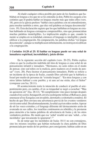 310 Capítulo 8 
Al eludir cualquier crítica posible por parte de los fanáticos que ha-blaban 
en lenguas a los que no se les entendía su don, Pablo les asegura a los 
corintios que él podría hablar en lenguas mucho más que todos ellos (vers. 
18), pero en la iglesia prefiere “hablar cinco palabras con mi entendimiento, 
para enseñar también a otros, que diez mil palabras en lengua desconocida” 
(vers. 19). Esta declaración sugiere que los que hablaban en lenguas no esta-ban 
hablando en lenguas extranjeras comprensibles, sino que pronunciaban 
muchas palabras ininteligibles. La implicación amplia es que, cuando la 
mente se emplea en su totalidad, entonces el lenguaje es inteligible y puede 
edificar a la congregación. En comparación, las palabras dichas “en lengua 
desconocida”, aunque se multiplicasen infinitamente, no instruyen ni edifican 
a la congregación. 
1 Corintios 14:20 al 25: El hablar en lenguas puede ser una señal de 
inmadurez espiritual, incredulidad y juicio divino 
En la siguiente sección del capítulo (vers. 20-25), Pablo explica 
cómo es que la exaltación indebida del don de lenguas es una señal de un 
pensamiento infantil e inmaduro. “Hermanos, no seáis niños en el modo 
de pensar, sino sed niños en la malicia, pero maduros en el modo de pen-sar” 
(vers. 20). Para ilustrar el pensamiento inmaduro, Pablo se refiere a 
un incidente de la época de Isaías, cuando Dios advirtió que le hablaría a 
Israel por medio de personas de “extraña lengua”. “En otras lenguas y con 
otros labios hablaré a este pueblo; y ni aun así me oirán, dice el Señor” 
(comparar con Isa. 28:11). 
El acontecimiento tenía la intención de conducir al pueblo al arre-pentimiento 
pero, en cambio, él en su terquedad se negó a escuchar: “Mas 
no quisieron oír” (Isa. 28:12). “El cumplimiento vino poco tiempo después 
cuando el rey asirio, Senaquerib, envió a su dirigente militar, el Rabsaces, para 
amenazar al rey Ezequías con invadirlo, derrotarlo y exhortarlo a rendirse. El 
hecho de que Dios enviara una advertencia previa de los eventos venideros 
sirvió como señal. Desafortunadamente, la señal cayó en oídos sordos. A pesar 
de oír las voces extrañas y el lenguaje diferente del destacamento asirio de 
avanzada en sus calles, los israelitas continuaron en rebeldía y le prestaron 
poca atención a las tantas palabras de advertencia de Isaías y de los otros 
verdaderos profetas. De modo que esa ‘señal’ resultó ser una ‘señal... a los 
incrédulos’ que tercamente lo ignoraron”.35 
Es de notar que los incrédulos de Isaías 18:11 no son extranjeros, 
sino los mismos israelitas que habían rechazado la clara palabra de Dios 
pronunciada por medio de los profetas; por consiguiente, habían caído en un 
 