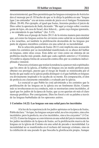 El hablar en lenguas 311 
descreimiento tal, que Dios permitiría que las lenguas extranjeras de Asiria les 
den el mensaje por él. El hecho de que se le dirija la palabra en una “lengua 
[que ] no entiendas” era un tema común de juicio en el Antiguo Testamento 
(Deut. 28:49). Por ejemplo, al igual que Isaías, Jeremías predice el juicio de 
Dios sobre la apostasía de Judá, diciendo: “He aquí yo traigo sobre vosotros 
gente de lejos, oh casa de Israel, dice Jehová;... gente cuya lengua ignorarás, 
y no entenderás lo que hablare” (Jer. 5:15). 
Pablo usa el pasaje de Isaías 28:11 de la misma manera para mostrar 
que, así como las lenguas asirias les sirvieron como señal de su incredulidad 
a los israelitas, así también la proliferación desmedida de las lenguas por 
parte de algunos miembros corintios era una señal de su incredulidad. 
En la selección paulina de Isaías 28:11 está implícita una acusación 
contra los corintios por su incredulidad manifestada en su abuso del hablar 
en lenguas, entre otras cosas. Esto debe ser visto como un síntoma de un 
problema mucho más grande, dado que cada capítulo anterior a 1 Corintios 
14 conlleva alguna forma de acusación contra ellos por su conducta indisci-plinada 
e inmoral. 
Para esos cristianos que tenían la tendencia a parecer más espirituales 
que los otros de la iglesia, el hablar en lenguas era un medio perfecto para 
obtener ese prestigio, puesto que el riesgo de fraude se minimizaba por el 
hecho de que nadie en la iglesia podía distinguir si el que hablaba en lenguas 
era divinamente inspirado o lo sacaba de su mente. En comparación, el don 
de profecía era claramente entendido y evaluado por la iglesia. 
Lo esencial es que Pablo les está advirtiendo a los corintios que la 
proliferación de las lenguas en la iglesia era un fenómeno ilícito. Cuanto 
más se involucraran en esa conducta, más se mostrarían como incrédulos, al 
igual que los judíos de la época de Isaías, que ya no querían oír más el claro 
mensaje profético. Por consiguiente, Dios los forzó a oír su palabra a través 
de las lenguas barbulladas de los opresores asirios. 
1 Corintios 14:22: Las lenguas son una señal para los incrédulos 
A la luz de la experiencia de los judíos apóstatas en la época de Isaías, 
Pablo declara: “Así que, las lenguas son por señal, no a los creyentes, sino a los 
incrédulos; pero la profecía, no a los incrédulos, sino a los creyentes” (1 Cor. 
14:22). Como las lenguas se convirtieron en una señal del juicio inminente de 
los judíos incrédulos de la época de Isaías, así la proliferación masiva de las 
lenguas en la iglesia de Corinto era una señal de pecado e incredulidad. La 
incredulidad no se manifestaba en el rechazo del mensaje cristiano, sino en 
la exhibición de una pseudo fe que buscaba la glorificación propia. Aunque 
 