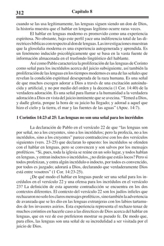 312 Capítulo 8 
cuando se las usa legítimamente, las lenguas siguen siendo un don de Dios, 
la historia muestra que el hablar en lenguas legítimo ocurre raras veces. 
El hablar en lenguas moderno es promovido como una experiencia 
espiritosa. No obstante, bajo este perfil yace una indiferencia total de las di-rectrices 
bíblicas con respecto al don de lenguas. Las investigaciones muestran 
que la glosolalia moderna es una experiencia autogenerada y aprendida. Es 
un fenómeno inducido psicológicamente que se basa en la vasta fuente de 
información almacenada en el trasfondo lingüístico del hablante. 
Así como Pablo caracteriza la proliferación de las lenguas de Corinto 
como señal para los incrédulos acerca del juicio subsiguiente, así también la 
proliferación de las lenguas en los tiempos modernos es una de las señales que 
revelan la condición espiritual desesperada de la raza humana. Es una señal 
de que muchos escogen adorar a Dios a través de una excitación autoindu-cida 
y artificial, y no por medio del orden y la decencia (1 Cor. 14:40) de la 
verdadera adoración. Es una señal para llamar a la humanidad a la verdadera 
adoración a Dios en vista del juicio inminente que se avecina. “Temed a Dios, 
y dadle gloria, porque la hora de su juicio ha llegado; y adorad a aquel que 
hizo el cielo y la tierra, el mar y las fuentes de las aguas” (Apoc. 14:7). 
1 Corintios 14:23 al 25: Las lenguas no son una señal para los incrédulos 
La declaración de Pablo en el versículo 22 de que “las lenguas son 
por señal, no a los creyentes, sino a los incrédulos; pero la profecía, no a los 
incrédulos, sino a los creyentes” parece contradecirse con los dos versículos 
siguientes (vers. 23-25) que declaran lo opuesto: los incrédulos se ofenden 
con el hablar en lenguas, pero se convencen y son salvos por los mensajes 
proféticos. “Si, pues, toda la iglesia se reúne en un solo lugar, y todos hablan 
en lenguas, y entran indoctos o incrédulos, ¿no dirán que estáis locos? Pero si 
todos profetizan, y entra algún incrédulo o indocto, por todos es convencido, 
por todos es juzgado; adorará a Dios, declarando que verdaderamente Dios 
está entre vosotros” (1 Cor. 14:23-25). 
¿De qué modo el hablar en lenguas puede ser una señal para los in-crédulos 
en el versículo 22 y una ofensa para los incrédulos en el versículo 
23? La definición de esta aparente contradicción se encuentra en los dos 
contextos diferentes. El contexto del versículo 22 son los judíos infieles que 
rechazaron no solo los claros mensajes proféticos, sino también la advertencia 
de avanzada que se les dio en las lenguas extranjeras con los labios tartamu-dos 
de los invasores asirios. Esta experiencia representa el rechazo tenaz de 
muchos corintios en hacerle caso a las directices de Dios acerca del hablar en 
lenguas, que en vez de eso prefirieron mostrar su pseudo fe. De modo que, 
para ellos, las lenguas son una señal de su incredulidad a ser visitada por el 
juicio de Dios. 
 