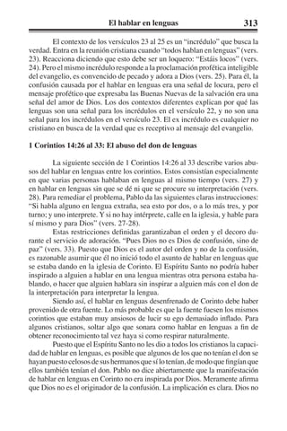 El hablar en lenguas 313 
El contexto de los versículos 23 al 25 es un “incrédulo” que busca la 
verdad. Entra en la reunión cristiana cuando “todos hablan en lenguas” (vers. 
23). Reacciona diciendo que esto debe ser un loquero: “Estáis locos” (vers. 
24). Pero el mismo incrédulo responde a la proclamación profética inteligible 
del evangelio, es convencido de pecado y adora a Dios (vers. 25). Para él, la 
confusión causada por el hablar en lenguas era una señal de locura, pero el 
mensaje profético que expresaba las Buenas Nuevas de la salvación era una 
señal del amor de Dios. Los dos contextos diferentes explican por qué las 
lenguas son una señal para los incrédulos en el versículo 22, y no son una 
señal para los incrédulos en el versículo 23. El ex incrédulo es cualquier no 
cristiano en busca de la verdad que es receptivo al mensaje del evangelio. 
1 Corintios 14:26 al 33: El abuso del don de lenguas 
La siguiente sección de 1 Corintios 14:26 al 33 describe varios abu-sos 
del hablar en lenguas entre los corintios. Estos consistían especialmente 
en que varias personas hablaban en lenguas al mismo tiempo (vers. 27) y 
en hablar en lenguas sin que se dé ni que se procure su interpretación (vers. 
28). Para remediar el problema, Pablo da las siguientes claras instrucciones: 
“Si habla alguno en lengua extraña, sea esto por dos, o a lo más tres, y por 
turno; y uno interprete. Y si no hay intérprete, calle en la iglesia, y hable para 
sí mismo y para Dios” (vers. 27-28). 
Estas restricciones definidas garantizaban el orden y el decoro du-rante 
el servicio de adoración. “Pues Dios no es Dios de confusión, sino de 
paz” (vers. 33). Puesto que Dios es el autor del orden y no de la confusión, 
es razonable asumir que él no inició todo el asunto de hablar en lenguas que 
se estaba dando en la iglesia de Corinto. El Espíritu Santo no podría haber 
inspirado a alguien a hablar en una lengua mientras otra persona estaba ha-blando, 
o hacer que alguien hablara sin inspirar a alguien más con el don de 
la interpretación para interpretar la lengua. 
Siendo así, el hablar en lenguas desenfrenado de Corinto debe haber 
provenido de otra fuente. Lo más probable es que la fuente fuesen los mismos 
corintios que estaban muy ansiosos de lucir su ego demasiado inflado. Para 
algunos cristianos, soltar algo que sonara como hablar en lenguas a fin de 
obtener reconocimiento tal vez haya si como respirar naturalmente. 
Puesto que el Espíritu Santo no les dio a todos los cristianos la capaci-dad 
de hablar en lenguas, es posible que algunos de los que no tenían el don se 
hayan puesto celosos de sus hermanos que sí lo tenían, de modo que fingían que 
ellos también tenían el don. Pablo no dice abiertamente que la manifestación 
de hablar en lenguas en Corinto no era inspirada por Dios. Meramente afirma 
que Dios no es el originador de la confusión. La implicación es clara. Dios no 
 