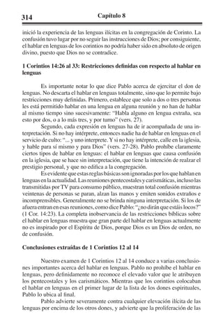 314 Capítulo 8 
inició la experiencia de las lenguas ilícitas en la congregación de Corinto. La 
confusión tuvo lugar por no seguir las instrucciones de Dios; por consiguiente, 
el hablar en lenguas de los corintios no podría haber sido en absoluto de origen 
divino, puesto que Dios no se contradice. 
1 Corintios 14:26 al 33: Restricciones definidas con respecto al hablar en 
lenguas 
Es importante notar lo que dice Pablo acerca de ejercitar el don de 
lenguas. No descarta el hablar en lenguas totalmente, sino que lo permite bajo 
restricciones muy definidas. Primero, establece que solo a dos o tres personas 
les está permitido hablar en una lengua en alguna reunión y no han de hablar 
al mismo tiempo sino sucesivamente: “Habla alguno en lengua extraña, sea 
esto por dos, o a lo más tres, y por turno” (vers. 27). 
Segundo, cada expresión en lenguas ha de ir acompañada de una in-terpretación. 
Si no hay intérprete, entonces nadie ha de hablar en lenguas en el 
servicio de culto: “... y uno interprete. Y si no hay intérprete, calle en la iglesia, 
y hable para sí mismo y para Dios” (vers. 27-28). Pablo prohíbe claramente 
ciertos tipos de hablar en lenguas: el hablar en lenguas que causa confusión 
en la iglesia, que se hace sin interpretación, que tiene la intención de realzar el 
prestigio personal, y que no edifica a la congregación. 
Es evidente que estas reglas básicas son ignoradas por los que hablan en 
lenguas en la actualidad. Las reuniones pentecostales y carismáticas, incluso las 
transmitidas por TV para consumo público, muestran total confusión mientras 
veintenas de personas se paran, alzan las manos y emiten sonidos extraños e 
incomprensibles. Generalmente no se brinda ninguna interpretación. Si los de 
afuera entran en esas reuniones, como dice Pablo: “¿no dirán que estáis locos?” 
(1 Cor. 14:23). La completa inobservancia de las restricciones bíblicas sobre 
el hablar en lenguas muestra que gran parte del hablar en lenguas actualmente 
no es inspirado por el Espíritu de Dios, porque Dios es un Dios de orden, no 
de confusión. 
Conclusiones extraídas de 1 Corintios 12 al 14 
Nuestro examen de 1 Corintios 12 al 14 conduce a varias conclusio-nes 
importantes acerca del hablar en lenguas. Pablo no prohíbe el hablar en 
lenguas, pero definidamente no reconoce el elevado valor que le atribuyen 
los pentecostales y los carismáticos. Mientras que los corintios colocaban 
el hablar en lenguas en el primer lugar de la lista de los dones espirituales, 
Pablo lo ubica al final. 
Pablo advierte severamente contra cualquier elevación ilícita de las 
lenguas por encima de los otros dones, y advierte que la proliferación de las 
 